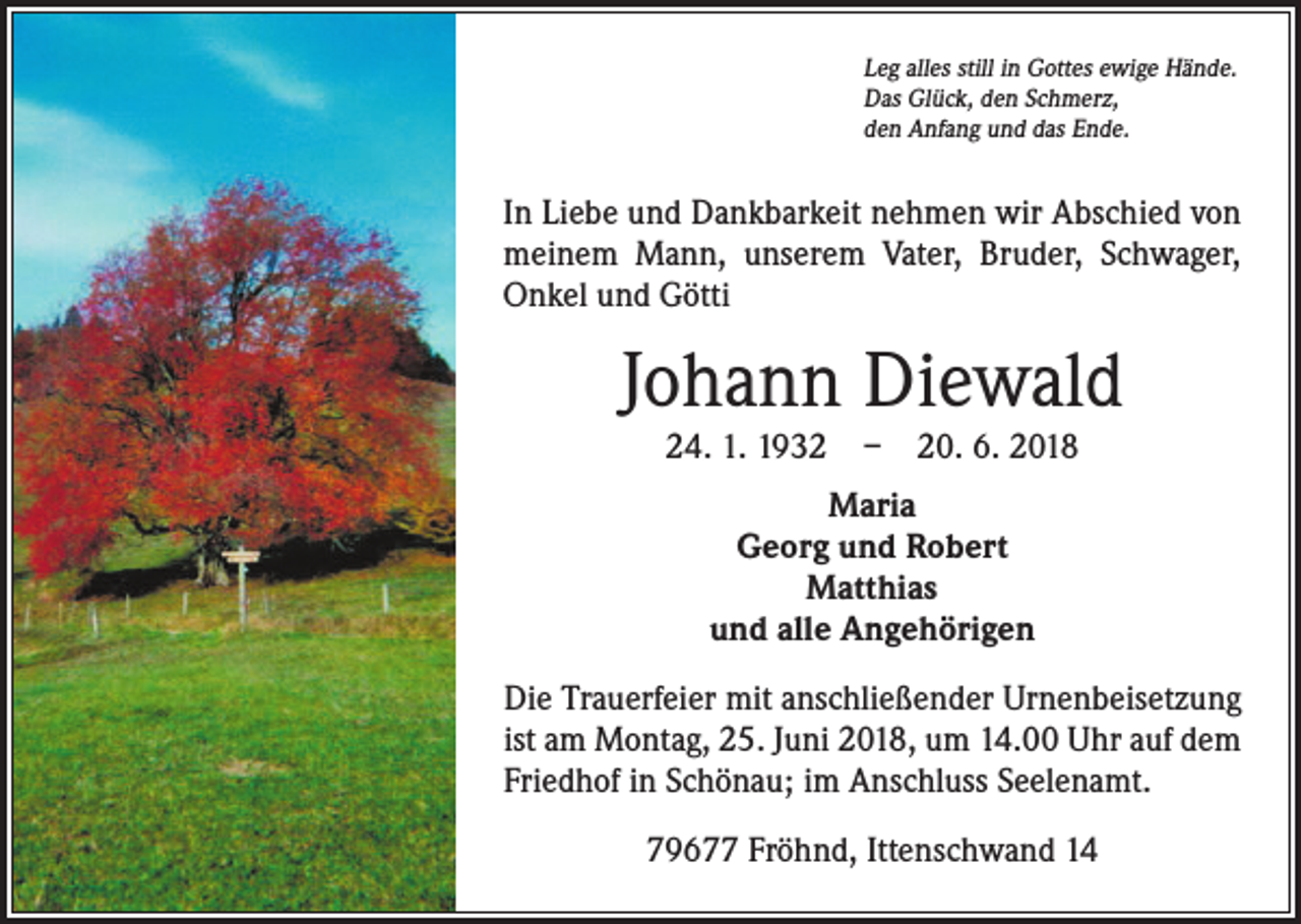 <p>Leg alles still in Gottes ewige Hände.<br />Das Glück, den Schmerz,<br />den Anfang und das Ende.</p><p>In Liebe und Dankbarkeit nehmen wir Abschied von<br />meinem Mann, unserem Vater, Bruder, Schwager,<br />Onkel und Götti</p><p>Johann Diewald<br />24. 1. 1932 – 20. 6. 2018<br />Maria<br />Georg und Robert<br />Matthias<br />und alle Angehörigen<br />Die Trauerfeier mit anschließender Urnenbeisetzung<br />ist am Montag, 25. Juni 2018, um 14.00 Uhr auf dem<br />Friedhof in Schönau; im Anschluss Seelenamt.<br />79677 Fröhnd, Ittenschwand 14</p>