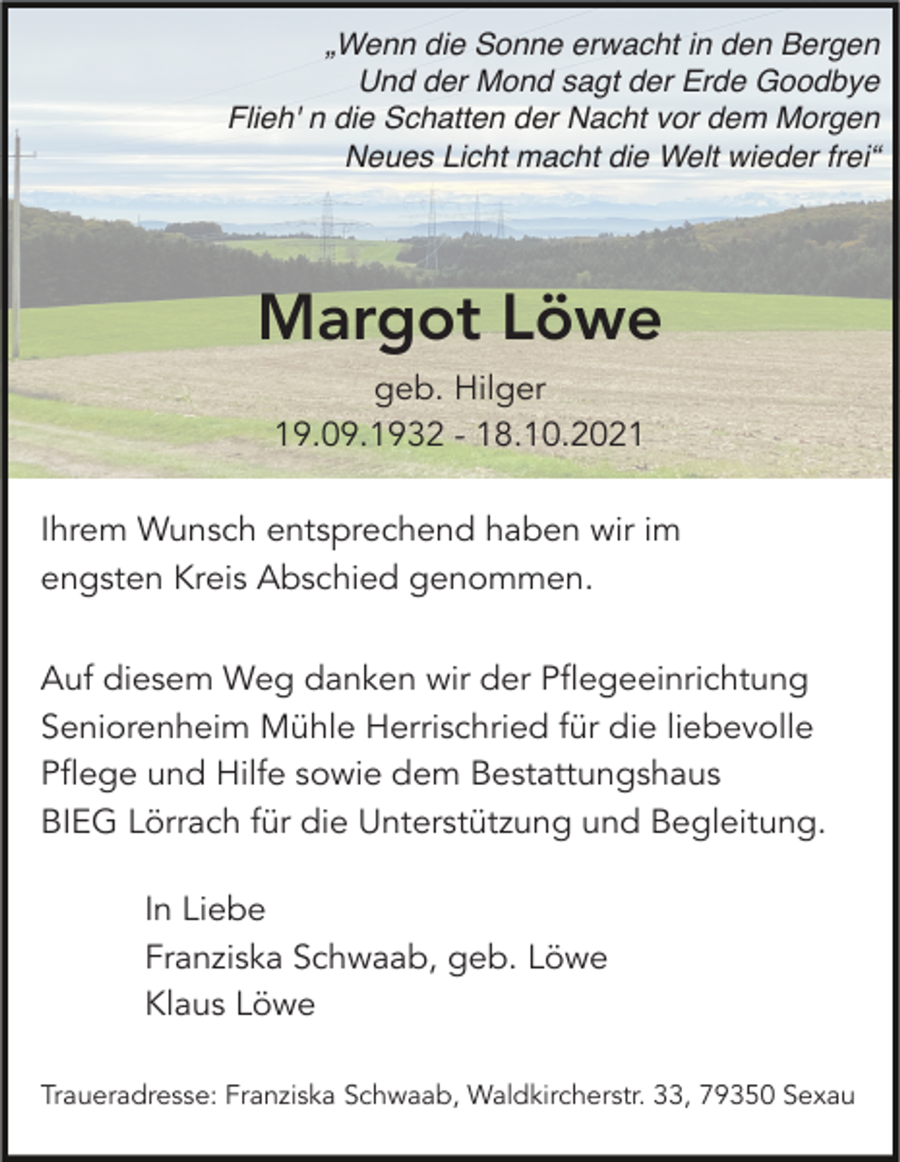 <p>„Wenn die Sonne erwacht in den Bergen<br />Und der Mond sagt der Erde Goodbye<br />Flieh' n die Schatten der Nacht vor dem Morgen<br />Neues Licht macht die Welt wieder frei“</p><p>Margot Löwe<br />geb. Hilger<br />19.09.1932 - 18.10.2021<br />Ihrem Wunsch entsprechend haben wir im<br />engsten Kreis Abschied genommen.<br />Auf diesem Weg danken wir der Pflegeeinrichtung<br />Seniorenheim Mühle Herrischried für die liebevolle<br />Pflege und Hilfe sowie dem Bestattungshaus<br />BIEG Lörrach für die Unterstützung und Begleitung.<br />In Liebe<br />Franziska Schwaab, geb. Löwe<br />Klaus Löwe<br />Traueradresse: Franziska Schwaab, Waldkircherstr. 33, 79350 Sexau</p>