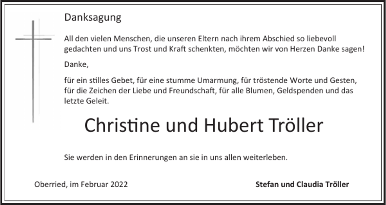 <p>Danksagung<br />All den vielen Menschen, die unseren Eltern nach ihrem Abschied so liebevoll<br />gedachten und uns Trost und Kraft schenkten, möchten wir von Herzen Danke sagen!<br />Danke,<br />für ein stilles Gebet, für eine stumme Umarmung, für tröstende Worte und Gesten,<br />für die Zeichen der Liebe und Freundschaft, für alle Blumen, Geldspenden und das<br />letzte Geleit.</p><p>Christine und Hubert Tröller<br />Sie werden in den Erinnerungen an sie in uns allen weiterleben.</p><p>Oberried, im Februar 2022</p><p>Stefan und Claudia Tröller</p>