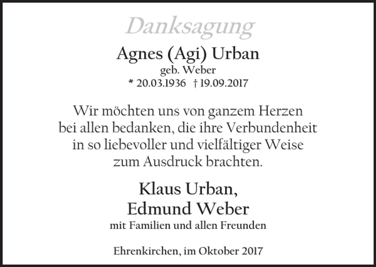 <p>Danksagung<br />Agnes (Agi) Urban<br />geb. Weber<br />* 20.03.1936 † 19.09.2017</p><p>Wir möchten uns von ganzem Herzen<br />bei allen bedanken, die ihre Verbundenheit<br />in so liebevoller und vielfältiger Weise<br />zum Ausdruck brachten.</p><p>Klaus Urban,<br />Edmund Weber<br />mit Familien und allen Freunden<br />Ehrenkirchen, im Oktober 2017</p>