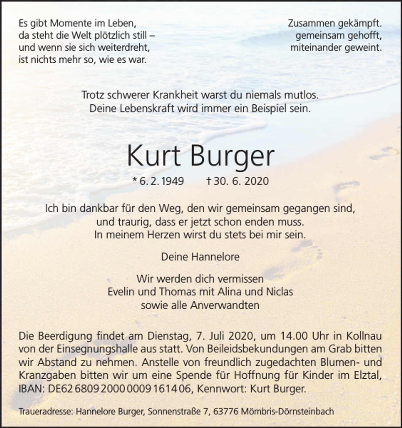 <p>Es gibt Momente im Leben,<br />da steht die Welt plötzlich still –<br />und wenn sie sich weiterdreht,<br />ist nichts mehr so, wie es war.</p><p>Zusammen gekämpft.<br />gemeinsam gehofft,<br />miteinander geweint.</p><p>Trotz schwerer Krankheit warst du niemals mutlos.<br />Deine Lebenskraft wird immer ein Beispiel sein.</p><p>Kurt Burger<br />* 6. 2.1949</p><p>† 30. 6. 2020</p><p>Ich bin dankbar für den Weg, den wir gemeinsam gegangen sind,<br />und traurig, dass er jetzt schon enden muss.<br />In meinem Herzen wirst du stets bei mir sein.<br />Deine Hannelore<br />Wir werden dich vermissen<br />Evelin und Thomas mit Alina und Niclas<br />sowie alle Anverwandten<br />Die Beerdigung findet am Dienstag, 7. Juli 2020, um 14.00 Uhr in Kollnau<br />von der Einsegnungshalle aus statt. Von Beileidsbekundungen am Grab bitten<br />wir Abstand zu nehmen. Anstelle von freundlich zugedachten Blumen- und<br />Kranzgaben bitten wir um eine Spende für Hoffnung für Kinder im Elztal,<br />IBAN: DE62 6809 29 1614 06, Kennwort: Kurt Burger.<br />Traueradresse: Hannelore Burger, Sonnenstraße 7, 63776 Mömbris-Dörnsteinbach</p>