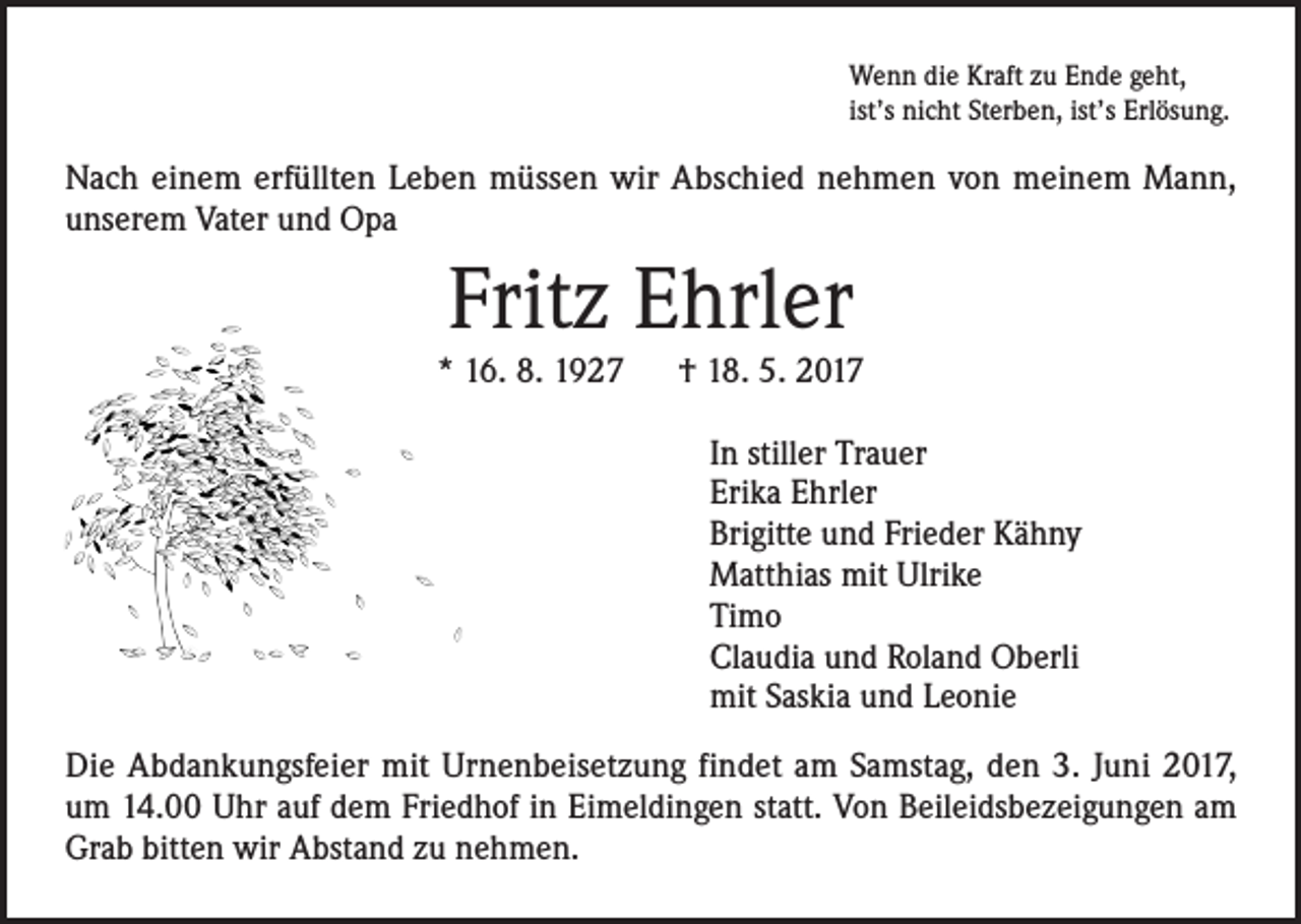 <p>Wenn die Kraft zu Ende geht,<br />ist’s nicht Sterben, ist’s Erlösung.</p><p>Nach einem erfüllten Leben müssen wir Abschied nehmen von meinem Mann,<br />unserem Vater und Opa</p><p>Fritz Ehrler</p><p>* 16. 8. 1927 † 18. 5. 2017<br />In stiller Trauer<br />Erika Ehrler<br />Brigitte und Frieder Kähny<br />Matthias mit Ulrike<br />Timo<br />Claudia und Roland Oberli<br />mit Saskia und Leonie<br />Die Abdankungsfeier mit Urnenbeisetzung findet am Samstag, den 3. Juni 2017,<br />um 14.00 Uhr auf dem Friedhof in Eimeldingen statt. Von Beileidsbezeigungen am<br />Grab bitten wir Abstand zu nehmen.</p>