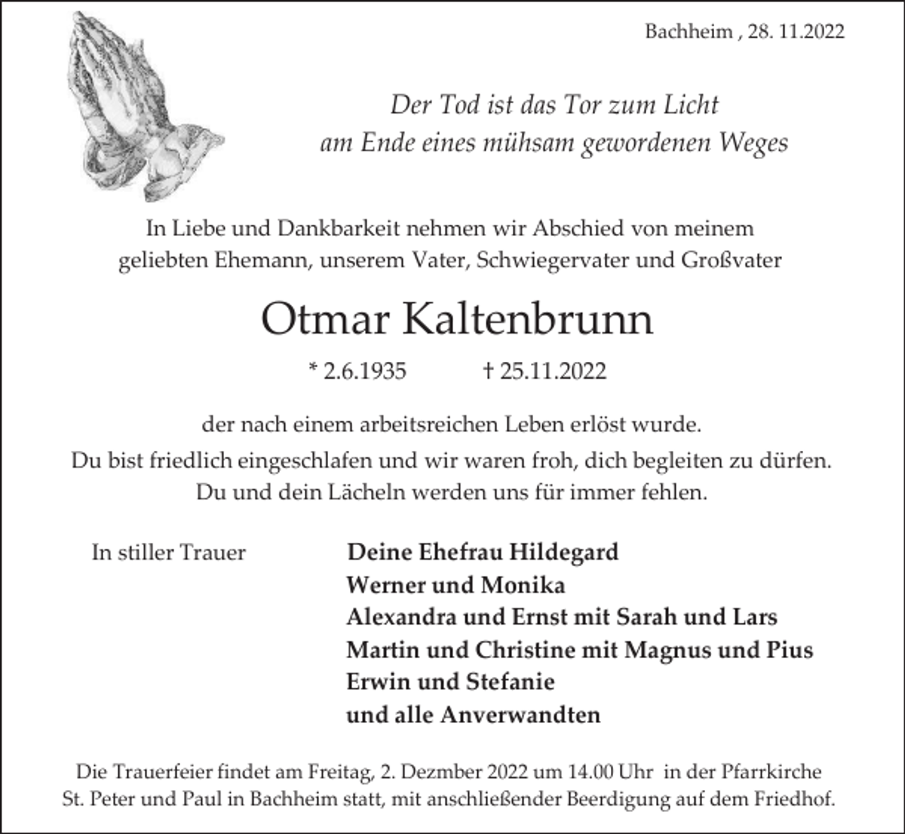 <p>Bachheim , 28. 11.2022</p><p>Der Tod ist das Tor zum Licht<br />am Ende eines mühsam gewordenen Weges<br />In Liebe und Dankbarkeit nehmen wir Abschied von meinem<br />geliebten Ehemann, unserem Vater, Schwiegervater und Großvater</p><p>Otmar Kaltenbrunn<br />* 2.6.1935</p><p>† 25.11.2022</p><p>der nach einem arbeitsreichen Leben erlöst wurde.<br />Du bist friedlich eingeschlafen und wir waren froh, dich begleiten zu dürfen.<br />Du und dein Lächeln werden uns für immer fehlen.<br />In stiller Trauer</p><p>Deine Ehefrau Hildegard<br />Werner und Monika<br />Alexandra und Ernst mit Sarah und Lars<br />Martin und Christine mit Magnus und Pius<br />Erwin und Stefanie<br />und alle Anverwandten</p><p>Die Trauerfeier findet am Freitag, 2. Dezmber 2022 um 14.00 Uhr in der Pfarrkirche<br />St. Peter und Paul in Bachheim statt, mit anschließender Beerdigung auf dem Friedhof.</p>