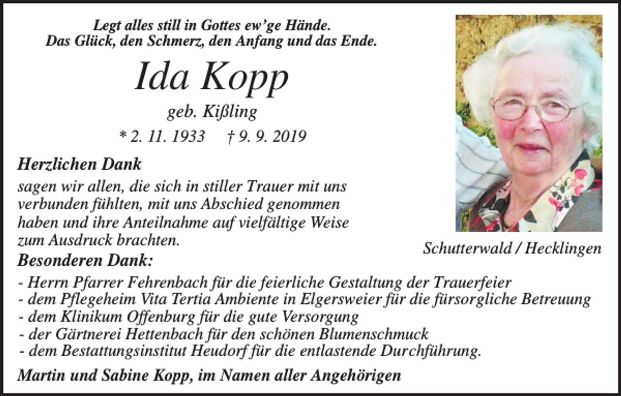 <p>Legt alles still in Gottes ew’ge Hände.<br />Das Glück, den Schmerz, den Anfang und das Ende.</p><p>Ida Kopp<br />geb. Kißling<br />* 2. 11. 1933</p><p>† 9. 9. 2019</p><p>Herzlichen Dank<br />sagen wir allen, die sich in stiller Trauer mit uns<br />verbunden fühlten, mit uns Abschied genommen<br />haben und ihre Anteilnahme auf vielfältige Weise<br />zum Ausdruck brachten.<br />Schutterwald / Hecklingen<br />Besonderen Dank:<br />- Herrn Pfarrer Fehrenbach für die feierliche Gestaltung der Trauerfeier<br />- dem Pflegeheim Vita Tertia Ambiente in Elgersweier für die fürsorgliche Betreuung<br />- dem Klinikum Offenburg für die gute Versorgung<br />- der Gärtnerei Hettenbach für den schönen Blumenschmuck<br />- dem Bestattungsinstitut Heudorf für die entlastende Durchführung.<br />Martin und Sabine Kopp, im Namen aller Angehörigen</p>