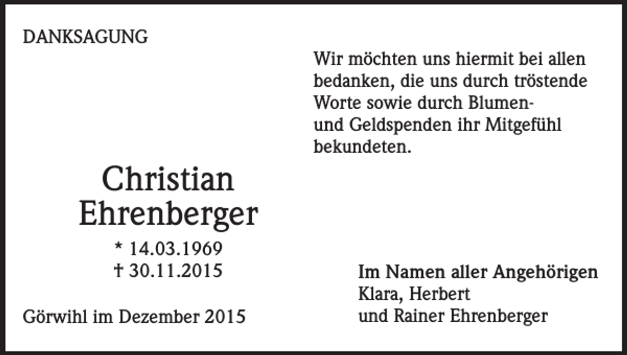 <p>DANKSAGUNG</p><p>Wir möchten uns hiermit bei allen<br />bedanken, die uns durch tröstende<br />Worte sowie durch Blumenund Geldspenden ihr Mitgefühl<br />bekundeten.</p><p>Christian<br />Ehrenberger<br />* 14.03.1969<br />† 30.11.2015<br />Görwihl im Dezember 2015</p><p>Im Namen aller Angehörigen<br />Klara, Herbert<br />und Rainer Ehrenberger</p>