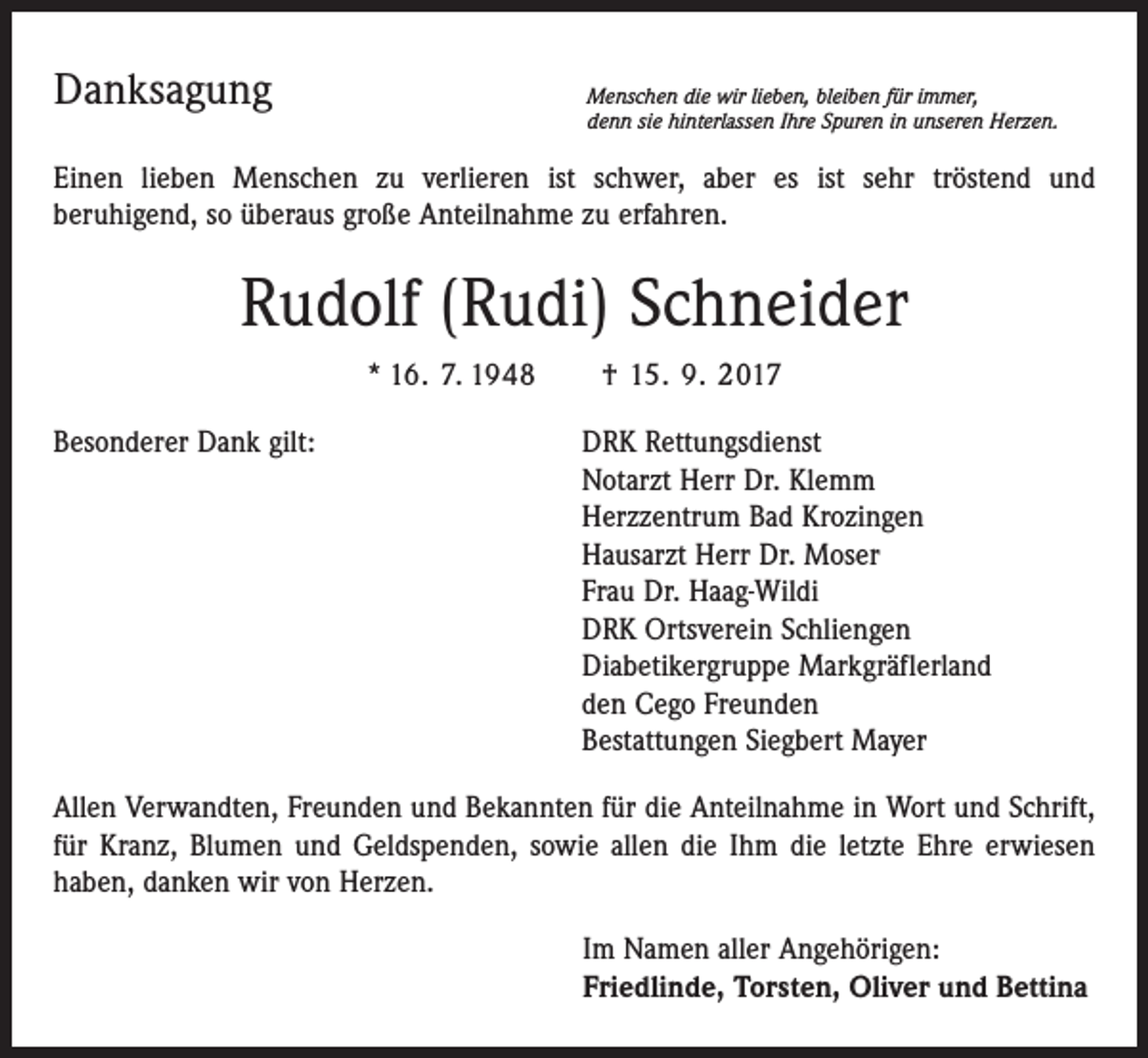 <p>Danksagung</p><p>Menschen die wir lieben, bleiben für immer,<br />denn sie hinterlassen Ihre Spuren in unseren Herzen.</p><p>Einen lieben Menschen zu verlieren ist schwer, aber es ist sehr tröstend und­<br />beruhigend, so überaus große Anteilnahme zu erfahren.</p><p>Rudolf (Rudi) Schneider<br />* 16. 7. 1948 † 15. 9. 2017<br />Besonderer Dank gilt: DRK Rettungsdienst<br />Notarzt Herr Dr. Klemm<br />Herzzentrum Bad Krozingen<br />Hausarzt Herr Dr. Moser<br />Frau Dr. Haag-Wildi<br />DRK Ortsverein Schliengen<br />Diabetikergruppe Markgräflerland<br />den Cego Freunden<br />Bestattungen Siegbert Mayer<br />Allen Verwandten, Freunden und Bekannten für die Anteilnahme in Wort und Schrift,<br />für Kranz, Blumen und Geldspenden, sowie allen die Ihm die letzte Ehre erwiesen<br />haben, danken wir von Herzen.<br />Im Namen aller Angehörigen:<br />Friedlinde, Torsten, Oliver und Bettina</p>