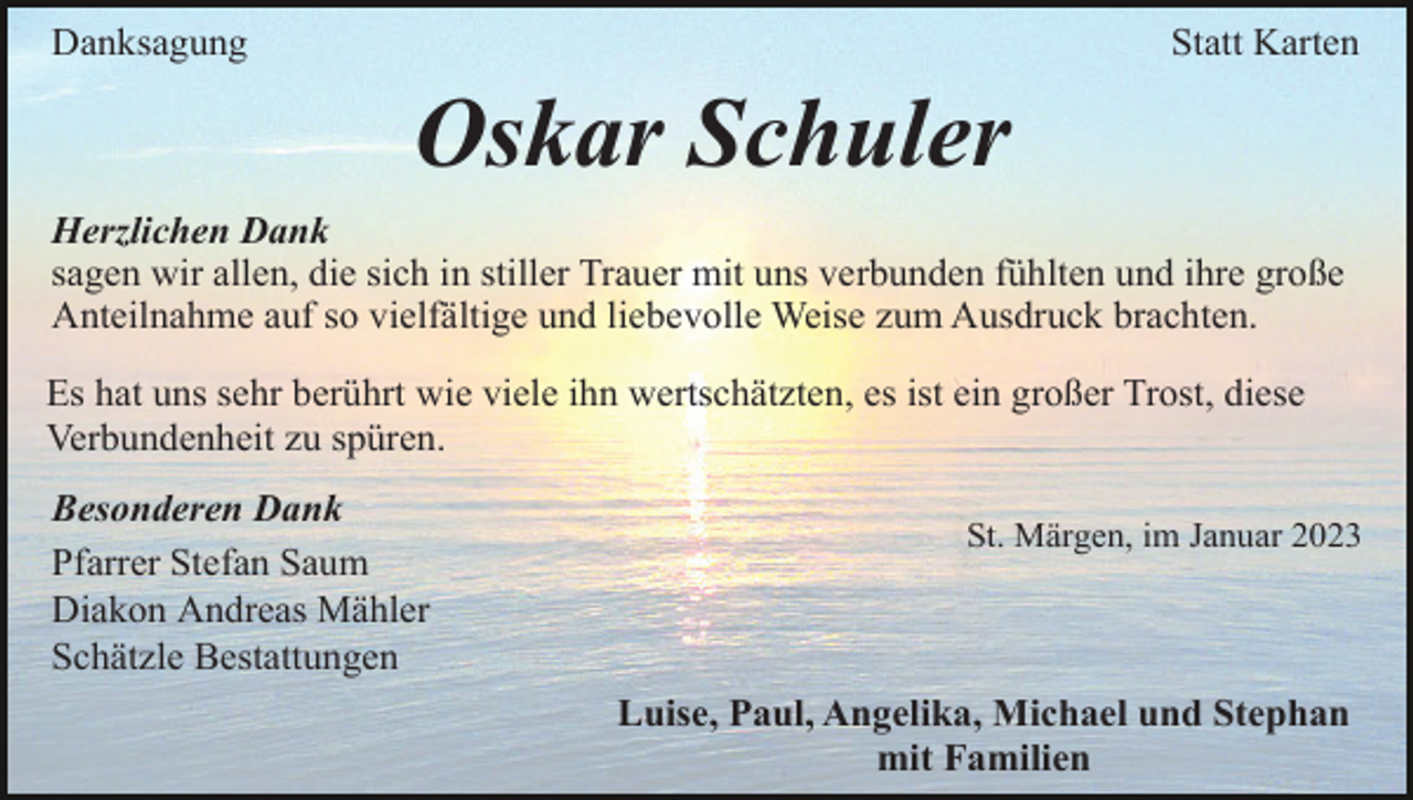<p>Danksagung</p><p>Statt Karten</p><p>Oskar Schuler<br />Herzlichen Dank<br />sagen wir allen, die sich in stiller Trauer mit uns verbunden fühlten und ihre große<br />Anteilnahme auf so vielfältige und liebevolle Weise zum Ausdruck brachten.<br />Es hat uns sehr berührt wie viele ihn wertschätzten, es ist ein großer Trost, diese<br />Verbundenheit zu spüren.<br />Besonderen Dank<br />Pfarrer Stefan Saum<br />Diakon Andreas Mähler<br />Schätzle Bestattungen</p><p>St. Märgen, im Januar 2023</p><p>Luise, Paul, Angelika, Michael und Stephan<br />mit Familien</p>