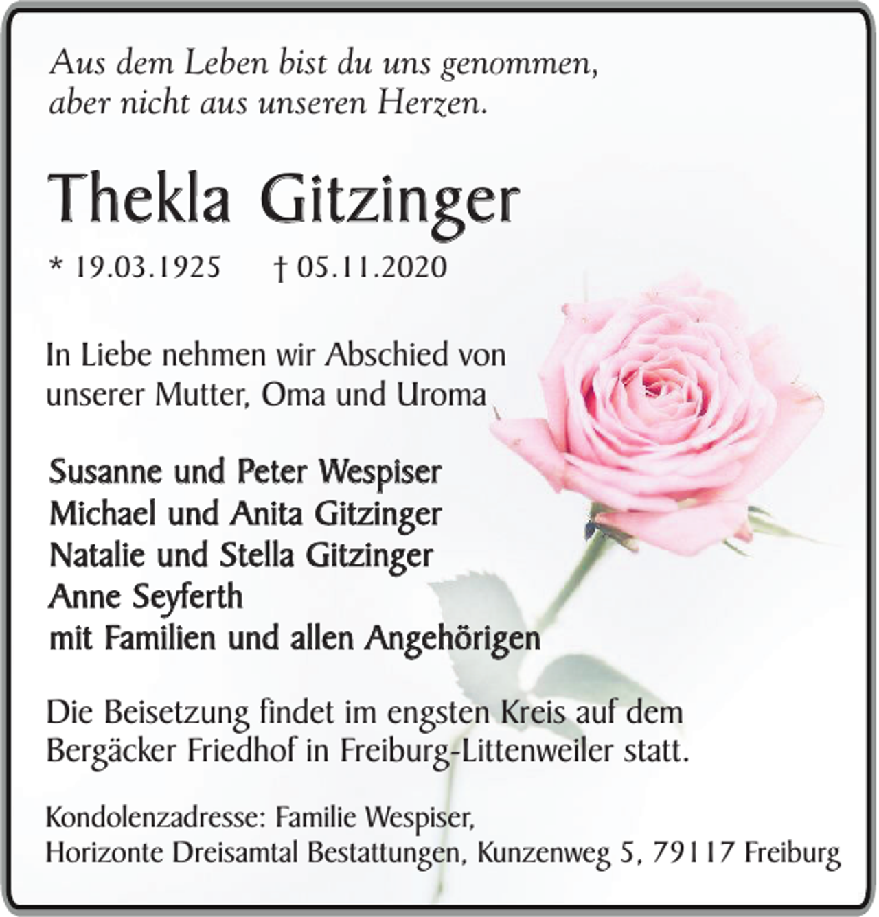 <p>Aus dem Leben bist du uns genommen,<br />aber nicht aus unseren Herzen.</p><p>Thekla Gitzinger<br />* 19.03.1925</p><p>† 05.11.2020</p><p>In Liebe nehmen wir Abschied von<br />unserer Mutter, Oma und Uroma<br />Susanne und Peter Wespiser<br />Michael und Anita Gitzinger<br />Natalie und Stella Gitzinger<br />Anne Seyferth<br />mit Familien und allen Angehörigen<br />Die Beisetzung findet im engsten Kreis auf dem<br />Bergäcker Friedhof in Freiburg-Littenweiler statt.<br />Kondolenzadresse: Familie Wespiser,<br />Horizonte Dreisamtal Bestattungen, Kunzenweg 5, 79117 Freiburg</p>