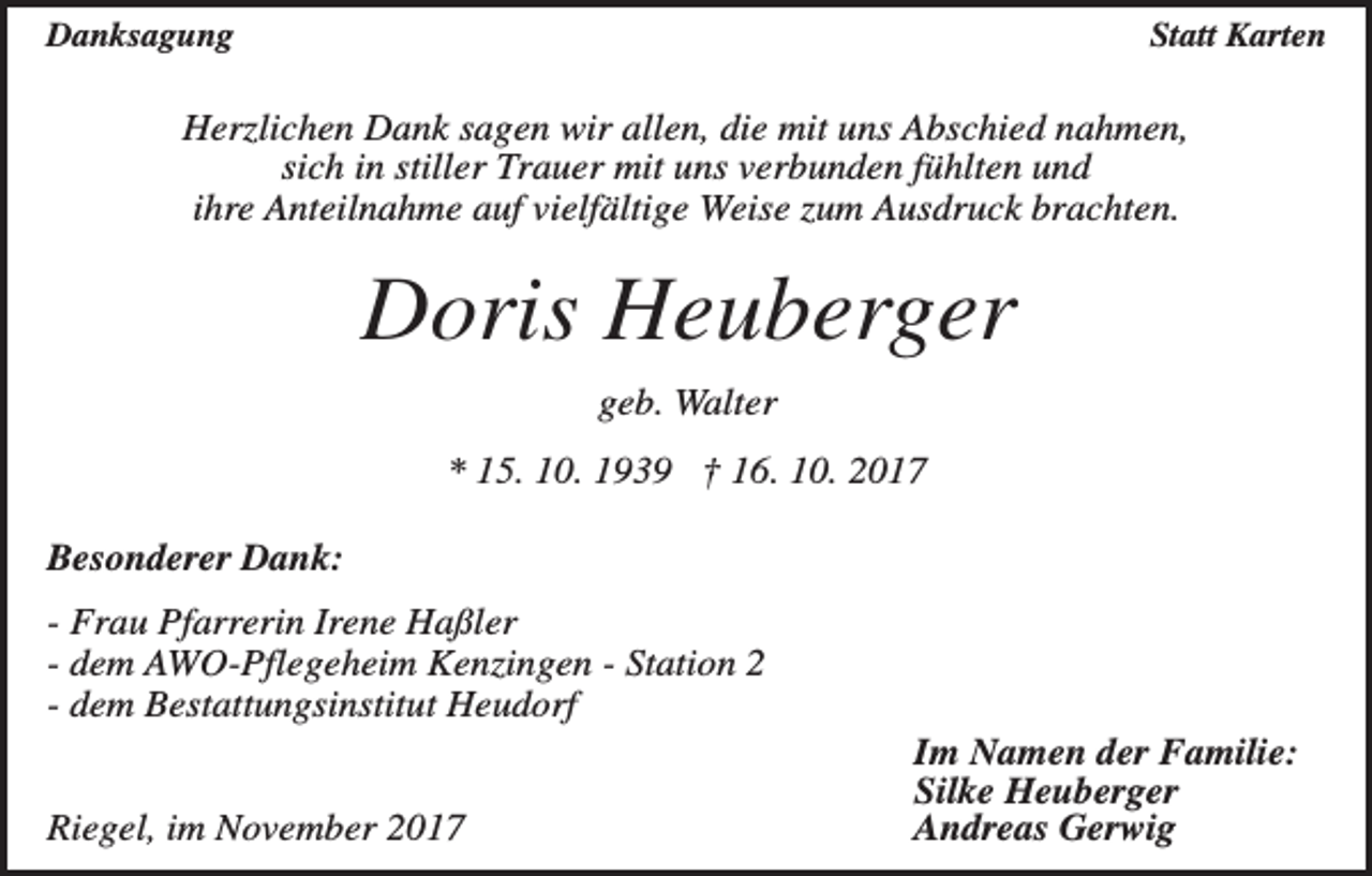 <p>Danksagung</p><p>Statt Karten</p><p>Herzlichen Dank sagen wir allen, die mit uns Abschied nahmen,<br />sich in stiller Trauer mit uns verbunden fühlten und<br />ihre Anteilnahme auf vielfältige Weise zum Ausdruck brachten.</p><p>Doris Heuberger<br />geb. Walter<br />* 15. 10. 1939 † 16. 10. 2017<br />Besonderer Dank:<br />- Frau Pfarrerin Irene Haßler<br />- dem AWO-Pflegeheim Kenzingen - Station 2<br />- dem Bestattungsinstitut Heudorf<br />Riegel, im November 2017</p><p>Im Namen der Familie:<br />Silke Heuberger<br />Andreas Gerwig</p>