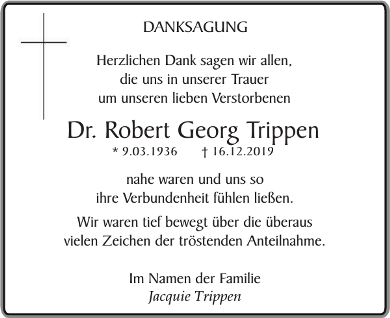 <p>DANKSAGUNG<br />Herzlichen Dank sagen wir allen,<br />die uns in unserer Trauer<br />um unseren lieben Verstorbenen</p><p>Dr. Robert Georg Trippen<br />* 9.03.1936</p><p>† 16.12.2019</p><p>nahe waren und uns so<br />ihre Verbundenheit fühlen ließen.<br />Wir waren tief bewegt über die überaus<br />vielen Zeichen der tröstenden Anteilnahme.<br />Im Namen der Familie<br />Jacquie Trippen</p>