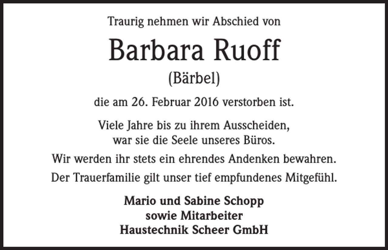 <p>Traurig nehmen wir Abschied von</p><p>Barbara Ruoff<br />(Bärbel)</p><p>die am 26. Februar 2016 verstorben ist.<br />Viele Jahre bis zu ihrem Ausscheiden,<br />war sie die Seele unseres Büros.<br />Wir werden ihr stets ein ehrendes Andenken bewahren.<br />Der Trauerfamilie gilt unser tief empfundenes Mitgefühl.<br />Mario und Sabine Schopp<br />sowie Mitarbeiter<br />Haustechnik Scheer GmbH</p>