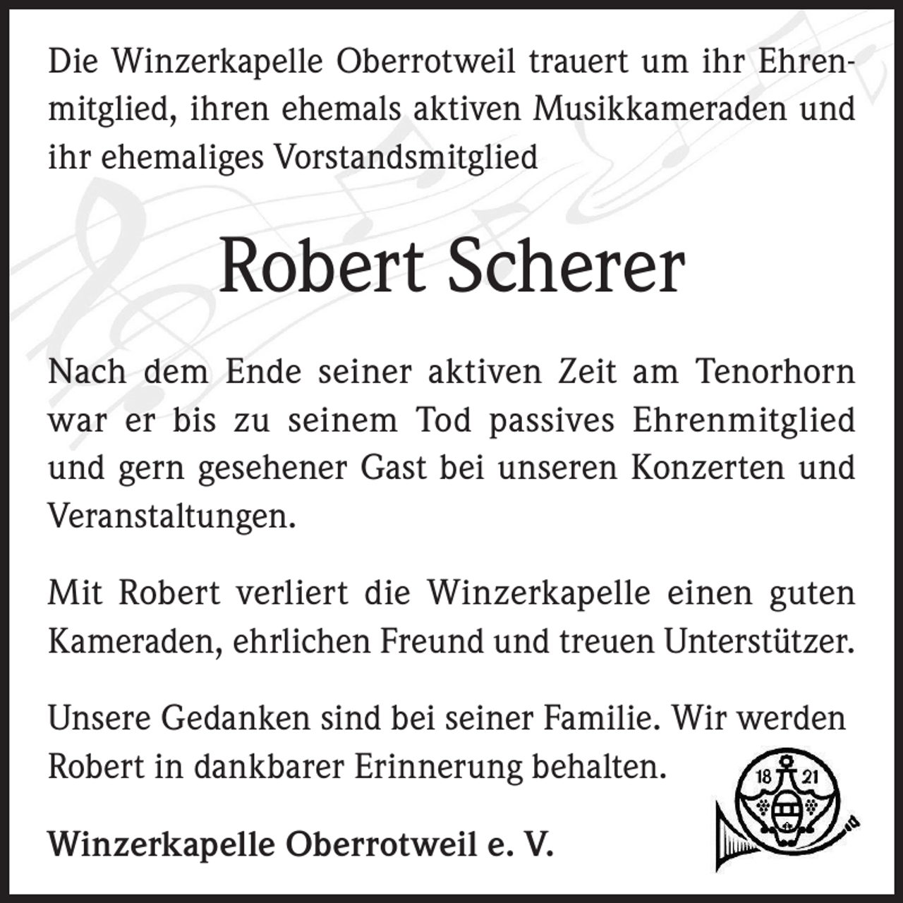 <p>Die Winzerkapelle Oberrotweil trauert um ihr Ehrenmitglied, ihren ehemals aktiven Musikkameraden und<br />ihr ehemaliges Vorstandsmitglied</p><p>Robert Scherer<br />Nach dem Ende seiner aktiven Zeit am Tenorhorn<br />war er bis zu seinem Tod passives Ehrenmitglied<br />und gern gesehener Gast bei unseren Konzerten und<br />­Veranstaltungen.<br />Mit Robert verliert die Winzerkapelle einen guten<br />Kameraden, ehrlichen Freund und treuen Unterstützer.<br />Unsere Gedanken sind bei seiner Familie. Wir werden<br />Robert in dankbarer Erinnerung behalten.<br />Winzerkapelle Oberrotweil e. V.</p>