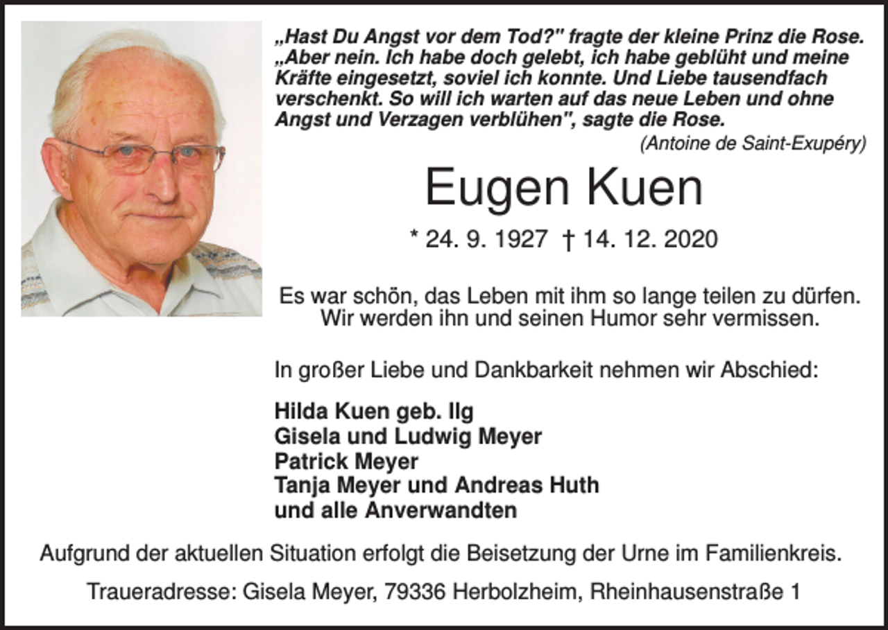 <p>„Hast Du Angst vor dem Tod?" fragte der kleine Prinz die Rose.<br />„Aber nein. Ich habe doch gelebt, ich habe geblüht und meine<br />Kräfte eingesetzt, soviel ich konnte. Und Liebe tausendfach<br />verschenkt. So will ich warten auf das neue Leben und ohne<br />Angst und Verzagen verblühen", sagte die Rose.<br />(Antoine de Saint-Exupéry)</p><p>Eugen Kuen<br />* 24. 9. 1927 † 14. 12. 2020<br />Es war schön, das Leben mit ihm so lange teilen zu dürfen.<br />Wir werden ihn und seinen Humor sehr vermissen.<br />In großer Liebe und Dankbarkeit nehmen wir Abschied:<br />Hilda Kuen geb. Ilg<br />Gisela und Ludwig Meyer<br />Patrick Meyer<br />Tanja Meyer und Andreas Huth<br />und alle Anverwandten<br />Aufgrund der aktuellen Situation erfolgt die Beisetzung der Urne im Familienkreis.<br />Traueradresse: Gisela Meyer, 79336 Herbolzheim, Rheinhausenstraße 1</p>