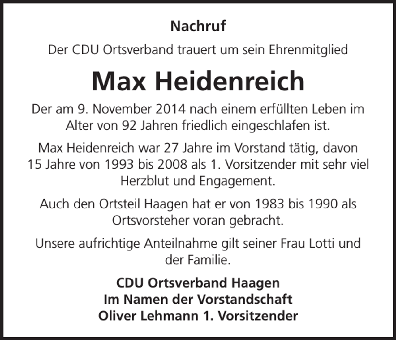 <p>Nachruf<br />Der CDU Ortsverband trauert um sein Ehrenmitglied</p><p>Max Heidenreich<br />Der am 9. November 2014 nach einem erfüllten Leben im<br />Alter von 92 Jahren friedlich eingeschlafen ist.<br />Max Heidenreich war 27 Jahre im Vorstand tätig, davon<br />15 Jahre von 1993 bis 2008 als 1. Vorsitzender mit sehr viel<br />Herzblut und Engagement.<br />Auch den Ortsteil Haagen hat er von 1983 bis 1990 als<br />Ortsvorsteher voran gebracht.<br />Unsere aufrichtige Anteilnahme gilt seiner Frau Lotti und<br />der Familie.<br />CDU Ortsverband Haagen<br />Im Namen der Vorstandschaft<br />Oliver Lehmann 1. Vorsitzender</p>