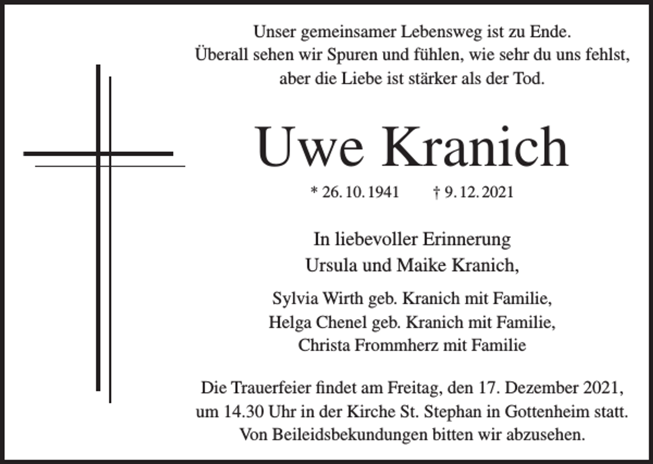 <p>Unser gemeinsamer Lebensweg ist zu Ende.<br />Überall sehen wir Spuren und fühlen, wie sehr du uns fehlst,<br />aber die Liebe ist stärker als der Tod.</p><p>Uwe Kranich<br />* 26. 10. 1941 † 9. 12. 2021</p><p>In liebevoller Erinnerung<br />Ursula und Maike Kranich,<br />Sylvia Wirth geb. Kranich mit Familie,<br />Helga Chenel geb. Kranich mit Familie,<br />Christa Frommherz mit Familie<br />Die Trauerfeier findet am Freitag, den 17. Dezember 2021,<br />um 14.30 Uhr in der Kirche St. Stephan in Gottenheim statt.<br />Von Beileidsbekundungen bitten wir abzusehen.</p>