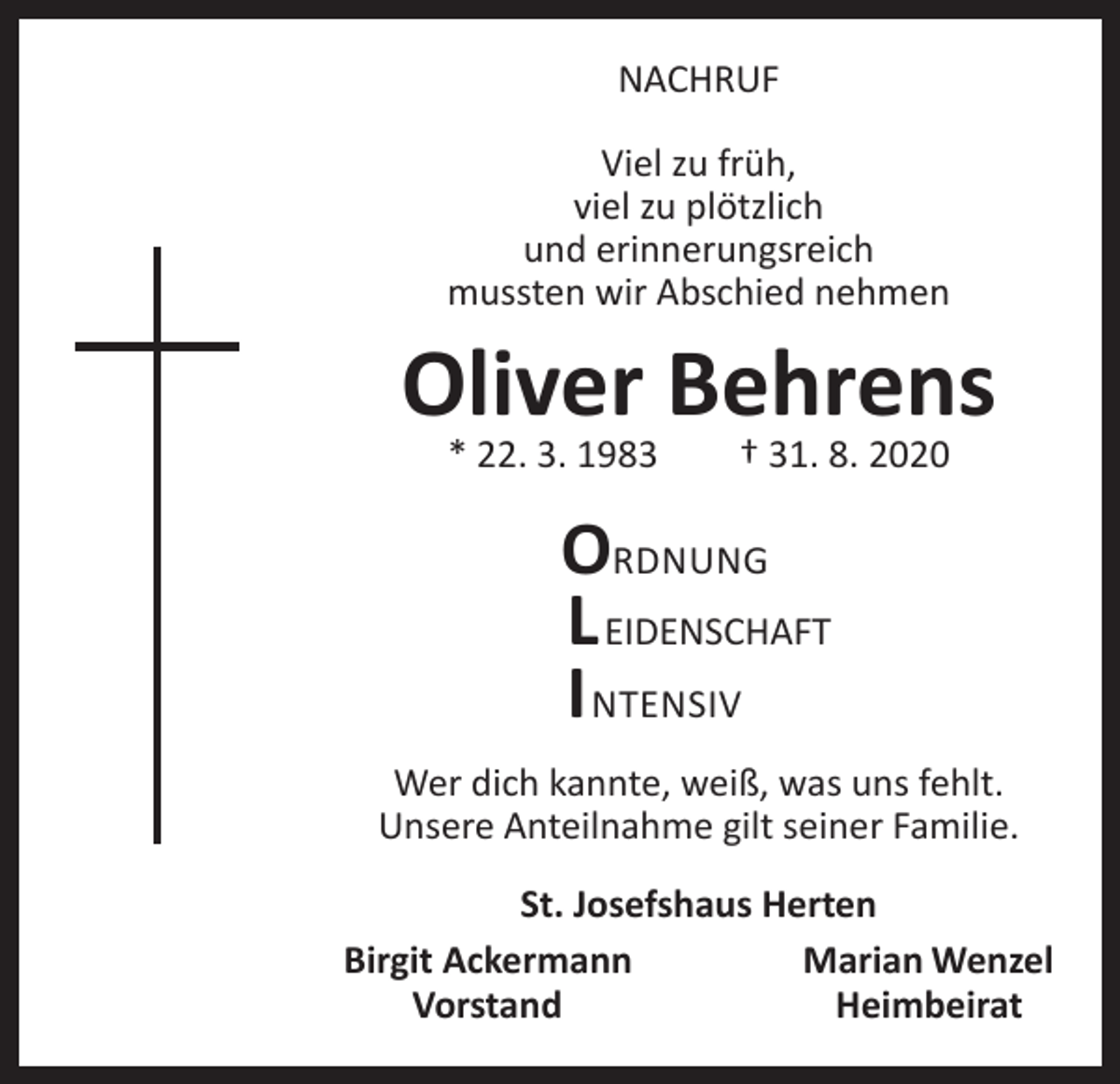 <p>NACHRUF<br />Viel zu früh,<br />viel zu plötzlich<br />und erinnerungsreich<br />mussten wir Abschied nehmen</p><p>Oliver Behrens<br />* 22. 3. 1983 † 31. 8. 2020</p><p>ORDNUNG<br />L EIDENSCHAFT<br />I NTENSIV<br />Wer dich kannte, weiß, was uns fehlt.<br />Unsere Anteilnahme gilt seiner Familie.<br />St. Josefshaus Herten<br />Birgit Ackermann<br />Marian Wenzel<br />Vorstand Heimbeirat</p>