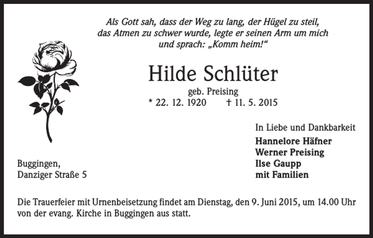 <p>Als Gott sah, dass der Weg zu lang, der Hügel zu steil,<br />das Atmen zu schwer wurde, legte er seinen Arm um mich<br />und sprach: „Komm heim!“</p><p>Hilde Schlüter<br />geb. Preising<br />* 22. 12. 1920 † 11. 5. 2015</p><p>Buggingen,<br />Danziger Straße 5</p><p>In Liebe und Dankbarkeit<br />Hannelore Häfner<br />Werner Preising<br />Ilse Gaupp<br />mit Familien</p><p>Die Trauerfeier mit Urnenbeisetzung findet am Dienstag, den 9. Juni 2015, um 14.00 Uhr<br />von der evang. Kirche in Buggingen aus statt.</p>
