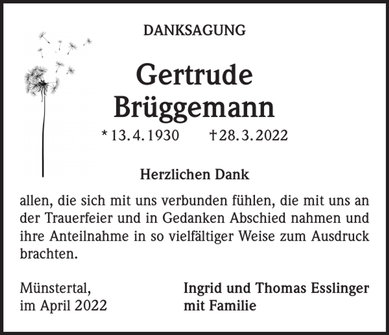 <p>DANKSAGUNG</p><p>Gertrude<br />Brüggemann<br />* 13. 4. 1930 † 28. 3. 2022<br />Herzlichen Dank<br />allen, die sich mit uns verbunden fühlen, die mit uns an<br />der Trauerfeier und in Gedanken Abschied nahmen und<br />ihre Anteilnahme in so vielfältiger Weise zum Ausdruck<br />brachten.<br />Münstertal,<br />im April 2022</p><p>Ingrid und Thomas Esslinger<br />mit Familie</p>