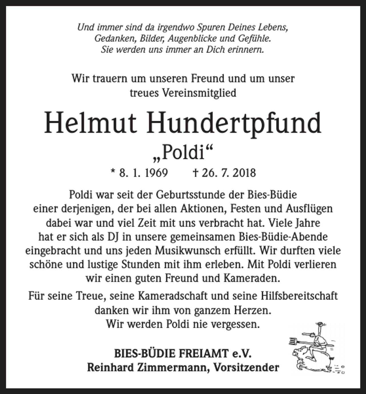 <p>Und immer sind da irgendwo Spuren Deines Lebens,<br />Gedanken, Bilder, Augenblicke und Gefühle.<br />Sie werden uns immer an Dich erinnern.</p><p>Wir trauern um unseren Freund und um unser<br />treues Vereinsmitglied</p><p>Helmut Hundertpfund<br />„Poldi“</p><p>* 8. 1. 1969 † 26. 7. 2018<br />Poldi war seit der Geburtsstunde der Bies-Büdie<br />einer derjenigen, der bei allen Aktionen, Festen und Ausflügen<br />dabei war und viel Zeit mit uns verbracht hat. Viele Jahre<br />hat er sich als DJ in unsere gemeinsamen Bies-Büdie-Abende<br />eingebracht und uns jeden Musikwunsch erfüllt. Wir durften viele<br />schöne und lustige Stunden mit ihm erleben. Mit Poldi verlieren<br />wir einen guten Freund und Kameraden.<br />Für seine Treue, seine Kameradschaft und seine Hilfsbereitschaft<br />danken wir ihm von ganzem Herzen.<br />Wir werden Poldi nie vergessen.<br />BIES-BÜDIE FREIAMT e.V.<br />Reinhard Zimmermann, Vorsitzender</p>