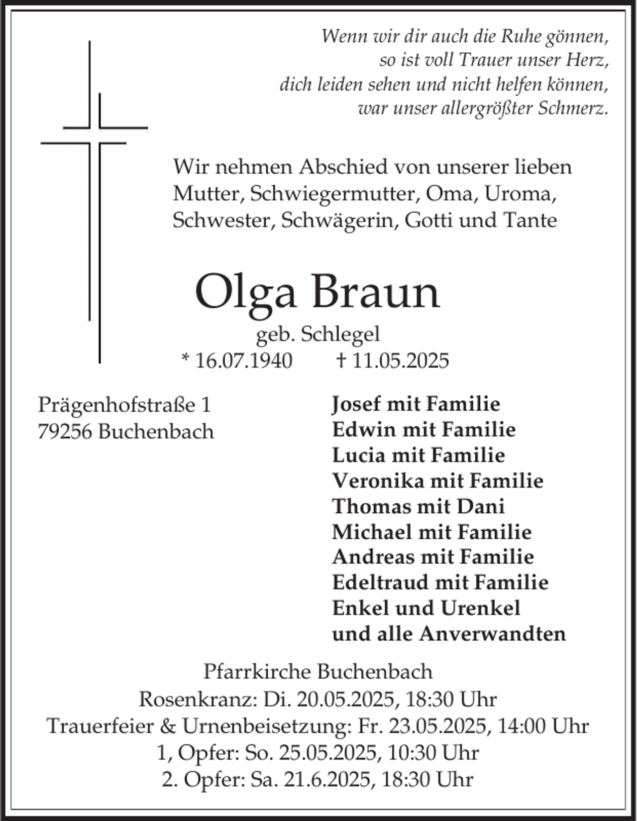 <p>Wenn wir dir auch die Ruhe gönnen,<br />so ist voll Trauer unser Herz,<br />dich leiden sehen und nicht helfen können,<br />war unser allergrößter Schmerz.</p><p>Wir nehmen Abschied von unserer lieben<br />Mutter, Schwiegermutter, Oma, Uroma,<br />Schwester, Schwägerin, Gotti und Tante</p><p>Olga Braun<br />geb. Schlegel<br />* 16.07.1940<br />† 11.05.2025</p><p>Prägenhofstraße 1<br />79256 Buchenbach</p><p>Josef mit Familie<br />Edwin mit Familie<br />Lucia mit Familie<br />Veronika mit Familie<br />Thomas mit Dani<br />Michael mit Familie<br />Andreas mit Familie<br />Edeltraud mit Familie<br />Enkel und Urenkel<br />und alle Anverwandten</p><p>Pfarrkirche Buchenbach<br />Rosenkranz: Di. 20.05.2025, 18:30 Uhr<br />Trauerfeier &amp; Urnenbeisetzung: Fr. 23.05.2025, 14:00 Uhr<br />1, Opfer: So. 25.05.2025, 10:30 Uhr<br />2. Opfer: Sa. 21.6.2025, 18:30 Uhr</p>