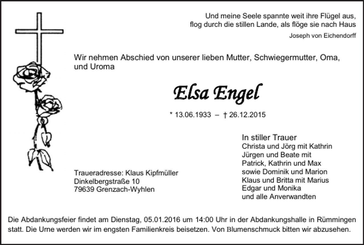<p>Und meine Seele spannte weit ihre Flügel aus,<br />flog durch die stillen Lande, als flöge sie nach Haus<br />Joseph von Eichendorff</p><p>Wir nehmen Abschied von unserer lieben Mutter, Schwiegermutter, Oma,<br />und Uroma</p><p>Elsa Engel<br />* 13.06.1933 – † 26.12.2015</p><p>In stiller Trauer</p><p>Traueradresse: Klaus Kipfmüller<br />Dinkelbergstraße 10<br />79639 Grenzach-Wyhlen</p><p>Christa und Jörg mit Kathrin<br />Jürgen und Beate mit<br />Patrick, Kathrin und Max<br />sowie Dominik und Marion<br />Klaus und Britta mit Marius<br />Edgar und Monika<br />und alle Anverwandten</p><p>Die Abdankungsfeier findet am Dienstag, 05.01.2016 um 14:00 Uhr in der Abdankungshalle in Rümmingen<br />statt. Die Urne werden wir im engsten Familienkreis beisetzen. Von lumenschmuck bitten wir abzusehen.</p>
