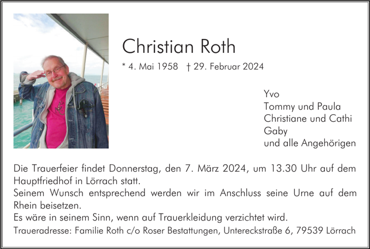 <p>Christian Roth<br />* 4. Mai 1958 † 29. Februar 2024</p><p>Yvo<br />Tommy und Paula<br />Christiane und Cathi<br />Gaby<br />und alle Angehörigen<br />Die Trauerfeier findet Donnerstag, den 7. März 2024, um 13.30 Uhr auf dem<br />Hauptfriedhof in Lörrach statt.<br />Seinem Wunsch entsprechend werden wir im Anschluss seine Urne auf dem<br />Rhein beisetzen.<br />Es wäre in seinem Sinn, wenn auf Trauerkleidung verzichtet wird.<br />Traueradresse: Familie Roth c/o Roser Bestattungen, Untereckstraße 6, 79539 Lörrach</p>