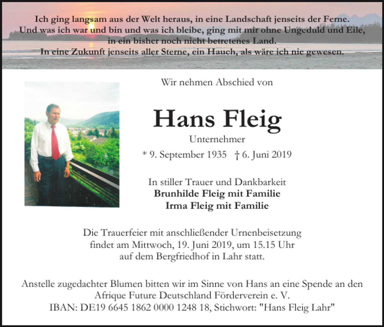 <p>Ich ging langsam aus der Welt heraus, in eine Landschaft jenseits der Ferne.<br />Und was ich war und bin und was ich bleibe, ging mit mir ohne Ungeduld und Eile,<br />in ein bisher noch nicht betretenes Land.<br />In eine Zukunft jenseits aller Sterne, ein Hauch, als wäre ich nie gewesen.</p><p>Wir nehmen Abschied von</p><p>Hans Fleig<br />Unternehmer<br />* 9. September 1935 † 6. Juni 2019<br />In stiller Trauer und Dankbarkeit<br />Brunhilde Fleig mit Familie<br />Irma Fleig mit Familie<br />Die Trauerfeier mit anschließender Urnenbeisetzung<br />findet am Mittwoch, 19. Juni 2019, um 15.15 Uhr<br />auf dem Bergfriedhof in Lahr statt.<br />Anstelle zugedachter Blumen bitten wir im Sinne von Hans an eine Spende an den<br />Afrique Future Deutschland Förderverein e. V.<br />IBAN: DE19 6645 1862 0000 1248 18, Stichwort: "Hans Fleig Lahr"</p>