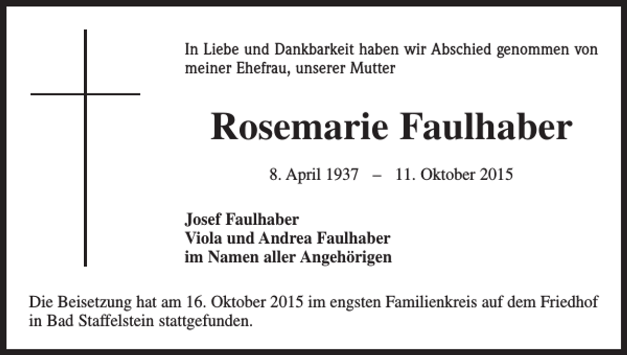 <p>In Liebe und Dankbarkeit haben wir Abschied genommen von<br />meiner Ehefrau, unserer Mutter</p><p>Rosemarie Faulhaber<br />8. April 1937 – 11. Oktober 2015<br />Josef Faulhaber<br />Viola und Andrea Faulhaber<br />im Namen aller Angehörigen<br />Die Beisetzung hat am 16. Oktober 2015 im engsten Familienkreis auf dem Friedhof<br />in Bad Staffelstein stattgefunden.</p>