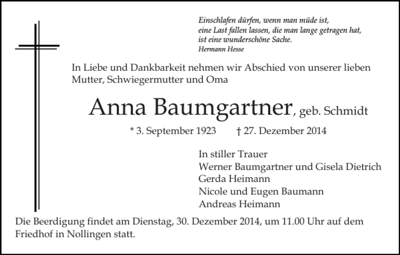<p>Einschlafen dürfen, wenn man müde ist,<br />eine Last fallen lassen, die man lange getragen hat,<br />ist eine wunderschöne Sache.<br />Hermann Hesse</p><p>In Liebe und Dankbarkeit nehmen wir Abschied von unserer lieben<br />Mutter, Schwiegermutter und Oma</p><p>Anna Baumgartner, geb. Schmidt<br />* 3. September 1923</p><p>† 27. Dezember 2014</p><p>In stiller Trauer<br />Werner Baumgartner und Gisela Dietrich<br />Gerda Heimann<br />Nicole und Eugen Baumann<br />Andreas Heimann<br />Die Beerdigung findet am Dienstag, 30. Dezember 2014, um 11.00 Uhr auf dem<br />Friedhof in Nollingen statt.</p>