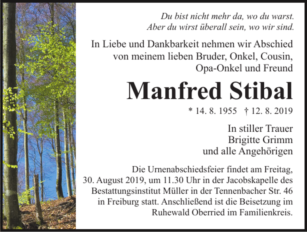 <p>Du bist nicht mehr da, wo du warst.<br />Aber du wirst überall sein, wo wir sind.</p><p>In Liebe und Dankbarkeit nehmen wir Abschied<br />von meinem lieben Bruder, Onkel, Cousin,<br />Opa-Onkel und Freund</p><p>Manfred Stibal<br />* 14. 8. 1955 † 12. 8. 2019</p><p>In stiller Trauer<br />Brigitte Grimm<br />und alle Angehörigen<br />Die Urnenabschiedsfeier findet am Freitag,<br />30. August 2019, um 11.30 Uhr in der Jacobskapelle des<br />Bestattungsinstitut Müller in der Tennenbacher Str. 46<br />in Freiburg statt. Anschließend ist die Beisetzung im<br />Ruhewald Oberried im Familienkreis.</p>