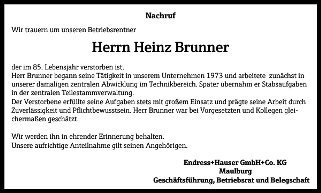 <p>Nachruf<br />Wir trauern um unseren Betriebsrentner</p><p>Herrn Heinz Brunner<br />der im 85. Lebensjahr verstorben ist.<br />Herr Brunner begann seine Tätigkeit in unserem Unternehmen 1973 und arbeitete zunächst in<br />unserer damaligen zentralen Abwicklung im Technikbereich. Später übernahm er Stabsaufgaben<br />in der zentralen Teilestammverwaltung.<br />Der Verstorbene erfüllte seine Aufgaben stets mit großem Einsatz und prägte seine Arbeit durch<br />Zuverlässigkeit und Pflichtbewusstsein. Herr Brunner war bei Vorgesetzten und Kollegen gleichermaßen geschätzt.<br />Wir werden ihn in ehrender Erinnerung behalten.<br />Unsere aufrichtige Anteilnahme gilt seinen Angehörigen.<br />Endress+Hauser GmbH+Co. KG<br />Maulburg<br />Geschäftsführung, Betriebsrat und Belegschaft</p>