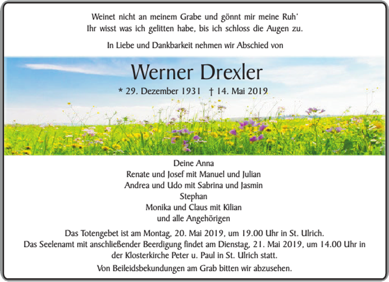 <p>Weinet nicht an meinem Grabe und gönnt mir meine Ruh’<br />Ihr wisst was ich gelitten habe, bis ich schloss die Augen zu.<br />In Liebe und Dankbarkeit nehmen wir Abschied von</p><p>Werner Drexler</p><p>* 29. Dezember 1931 † 14. Mai 2019</p><p>Deine Anna<br />Renate und Josef mit Manuel und Julian<br />Andrea und Udo mit Sabrina und Jasmin<br />Stephan<br />Monika und Claus mit Kilian<br />und alle Angehörigen<br />Das Totengebet ist am Montag, 20. Mai 2019, um 19.00 Uhr in St. Ulrich.<br />Das Seelenamt mit anschließender Beerdigung findet am Dienstag, 21. Mai 2019, um 14.00 Uhr in<br />der Klosterkirche Peter u. Paul in St. Ulrich statt.<br />Von Beileidsbekundungen am Grab bitten wir abzusehen.</p>