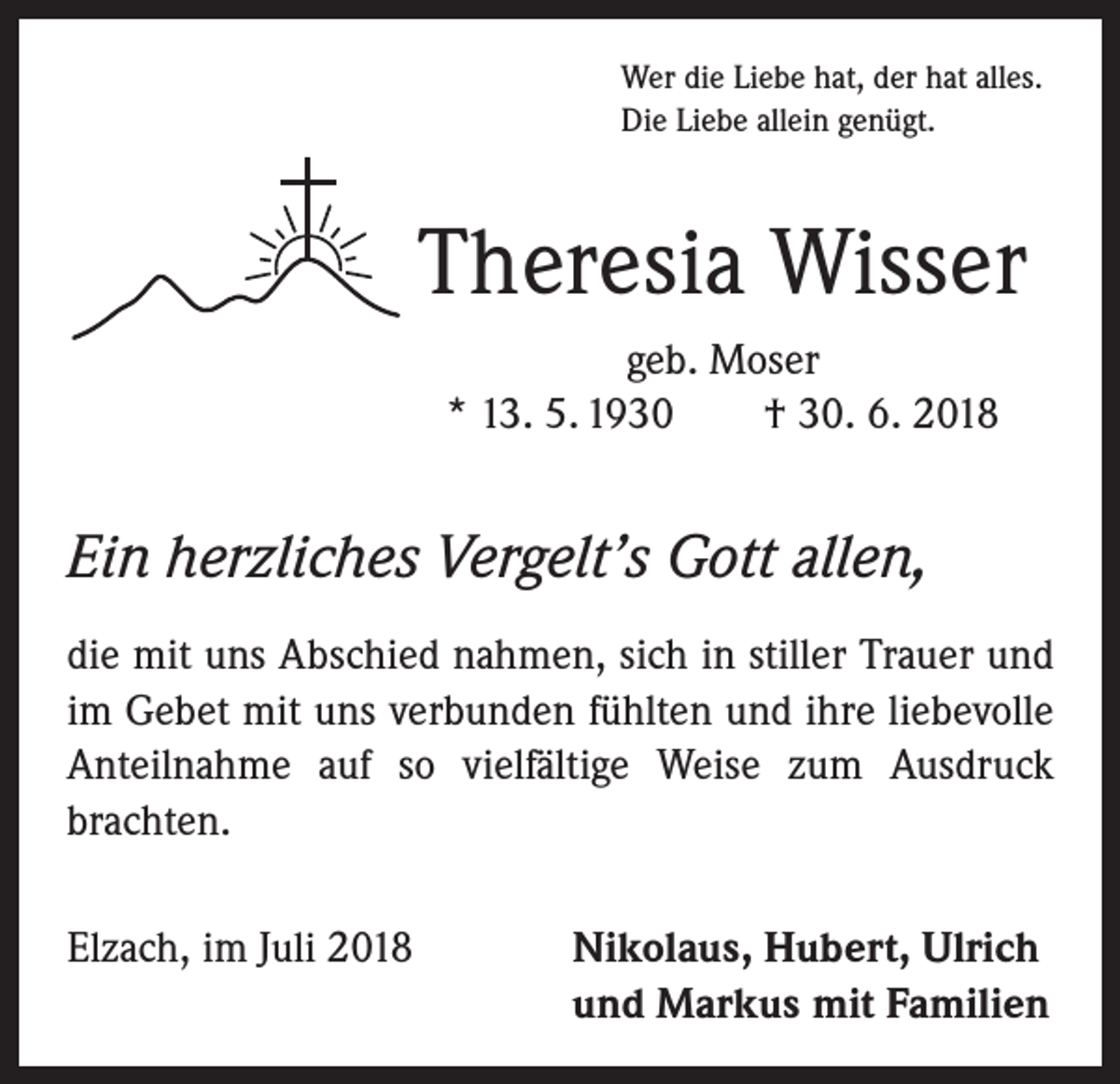 <p>Wer die Liebe hat, der hat alles.<br />Die Liebe allein genügt.</p><p>Theresia Wisser<br />geb. Moser<br />* 13. 5. 1930 † 30. 6. 2018</p><p>Ein herzliches Vergelt’s Gott allen,<br />die mit uns Abschied nahmen, sich in stiller Trauer und<br />im Gebet mit uns verbunden fühlten und ihre liebevolle<br />Anteilnahme auf so vielfältige Weise zum Ausdruck<br />brachten.<br />Elzach, im Juli 2018</p><p>Nikolaus, Hubert, Ulrich<br />und Markus mit Familien</p>