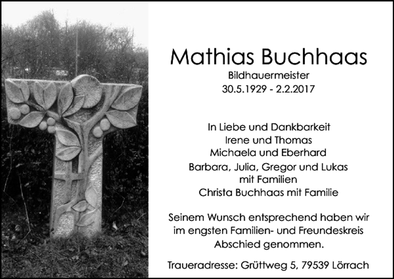 <p>Mathias Buchhaas<br />Bildhauermeister<br />30.5.1929 - 2.2.2017</p><p>In Liebe und Dankbarkeit<br />Irene und Thomas<br />Michaela und Eberhard<br />Barbara, Julia, Gregor und Lukas<br />mit Familien<br />Christa Buchhaas mit Familie<br />Seinem Wunsch entsprechend haben wir<br />im engsten Familien- und Freundeskreis<br />Abschied genommen.<br />Traueradresse: Grüttweg 5, 79539 Lörrach</p>