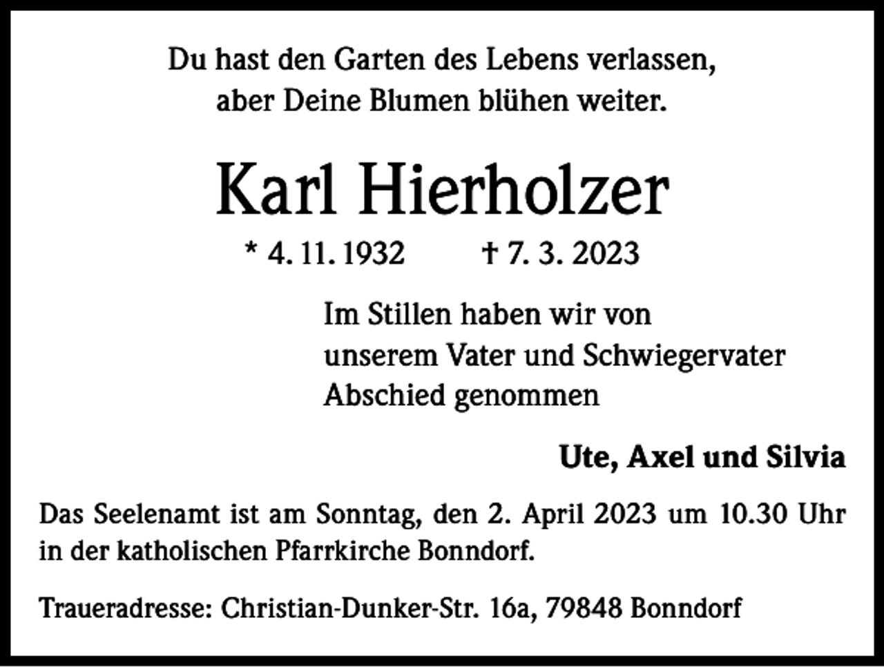 <p>Du hast den Garten des Lebens verlassen,<br />aber Deine Blumen blühen weiter.</p><p>Karl Hierholzer<br />* 4. 11. 1932</p><p>† 7. 3. 2023</p><p>Im Stillen haben wir von<br />unserem Vater und Schwiegervater<br />Abschied genommen<br />Ute, Axel und Silvia<br />Das Seelenamt ist am Sonntag, den 2. April 2023 um 10.30 Uhr<br />in der katholischen Pfarrkirche Bonndorf.<br />Traueradresse: Christian-Dunker-Str. 16a, 79848 Bonndorf</p>