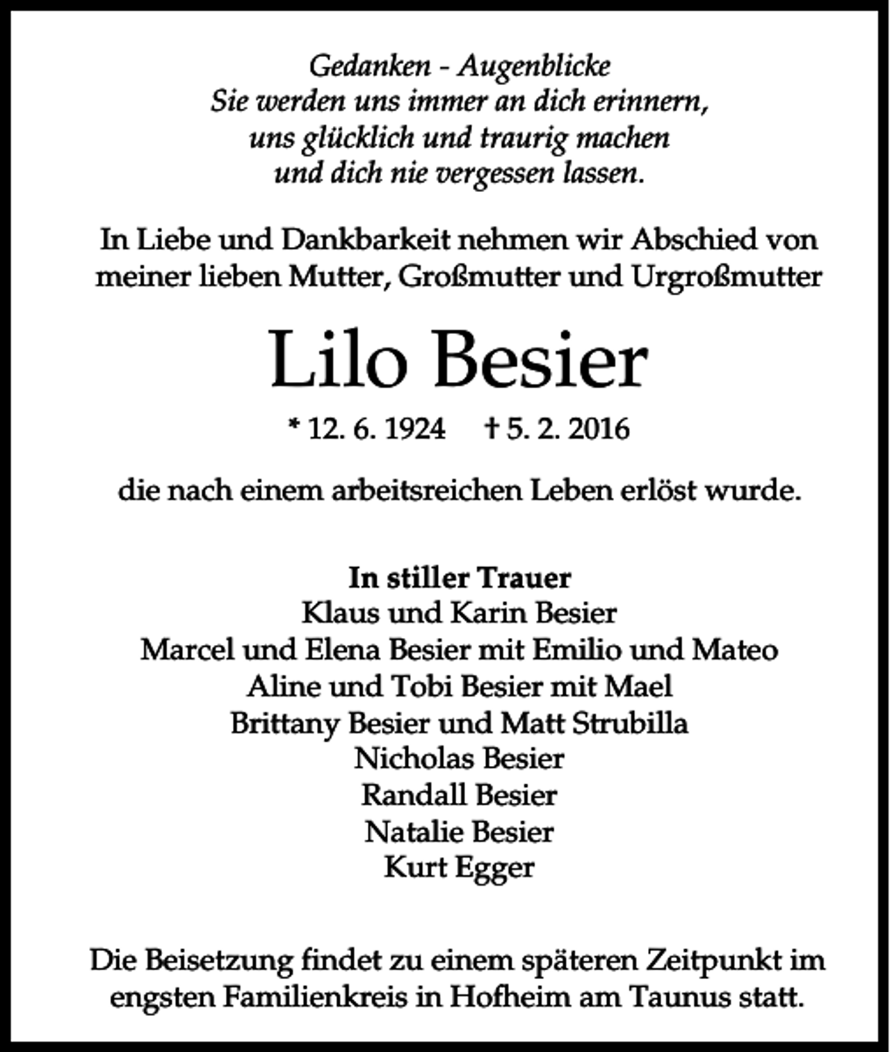<p>Gedanken - Augenblicke<br />Sie werden uns immer an dich erinnern,<br />uns glücklich und traurig machen<br />und dich nie vergessen lassen.<br />In Liebe und Dankbarkeit nehmen wir Abschied von<br />meiner lieben Mutter, Großmutter und Urgroßmutter</p><p>Lilo Besier<br />* 12. 6. 1924</p><p>† 5. 2. 2016</p><p>die nach einem arbeitsreichen Leben erlöst wurde.<br />In stiller Trauer<br />Klaus und Karin Besier<br />Marcel und Elena Besier mit Emilio und Mateo<br />Aline und Tobi Besier mit Mael<br />Brittany Besier und Matt Strubilla<br />Nicholas Besier<br />Randall Besier<br />Natalie Besier<br />Kurt Egger<br />Die Beisetzung findet zu einem späteren Zeitpunkt im<br />engsten Familienkreis in Hofheim am Taunus statt.</p>