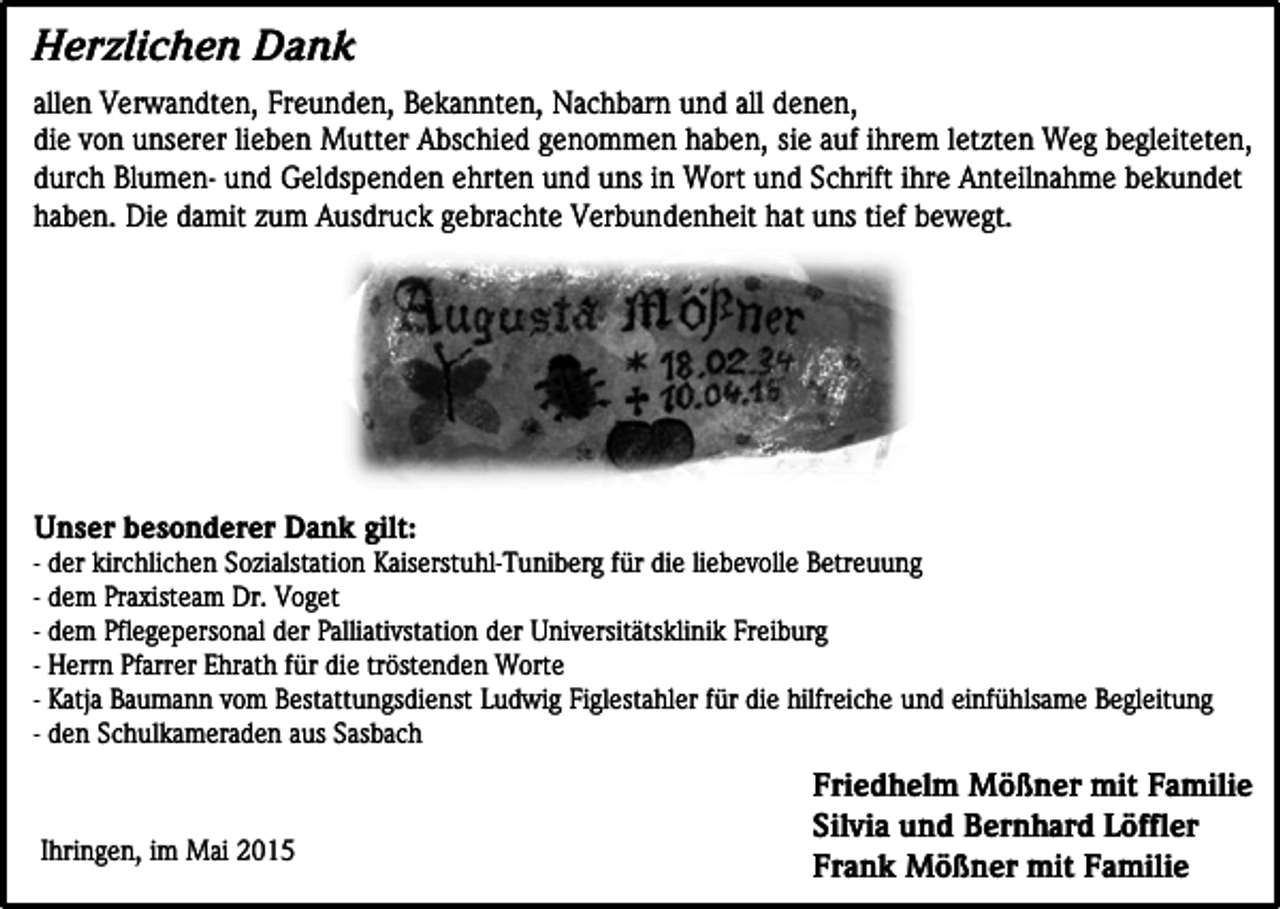 <p>Herzlichen Dank<br />allen Verwandten, Freunden, Bekannten, Nachbarn und all denen,<br />die von unserer lieben Mutter Abschied genommen haben, sie auf ihrem letzten Weg begleiteten,<br />durch Blumen- und Geldspenden ehrten und uns in Wort und Schrift ihre Anteilnahme bekundet<br />haben. Die damit zum Ausdruck gebrachte Verbundenheit hat uns tief bewegt.</p><p>Unser besonderer Dank gilt:</p><p>- der kirchlichen Sozialstation Kaiserstuhl-Tuniberg für die liebevolle Betreuung<br />- dem Praxisteam Dr. Voget<br />- dem Pflegepersonal der Palliativstation der Universitätsklinik Freiburg<br />- Herrn Pfarrer Ehrath für die tröstenden Worte<br />- Katja Baumann vom Bestattungsdienst Ludwig Figlestahler für die hilfreiche und einfühlsame Begleitung<br />- den Schulkameraden aus Sasbach</p><p>Ihringen, im Mai 2015</p><p>Friedhelm Mößner mit Familie<br />Silvia und Bernhard Löffler<br />Frank Mößner mit Familie</p>