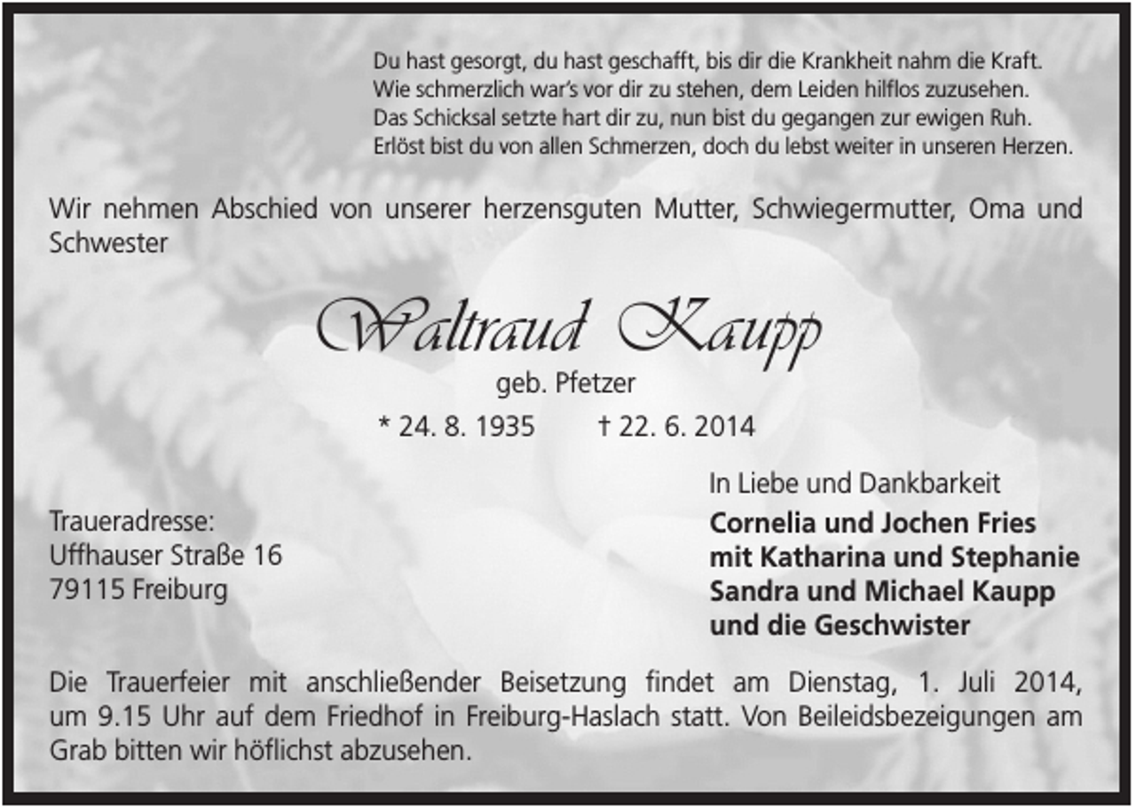 <p>Du hast gesorgt, du hast geschafft, bis dir die Krankheit nahm die Kraft.<br />Wie schmerzlich war’s vor dir zu stehen, dem Leiden hilflos zuzusehen.<br />Das Schicksal setzte hart dir zu, nun bist du gegangen zur ewigen Ruh.<br />Erlöst bist du von allen Schmerzen, doch du lebst weiter in unseren Herzen.</p><p>Wir nehmen Abschied von unserer herzensguten Mutter, Schwiegermutter, Oma und<br />Schwester</p><p>Waltraud Kaupp<br />geb. Pfetzer<br />* 24. 8. 1935<br />† 22. 6. 2014</p><p>Traueradresse:<br />Uffhauser Straße 16<br />79115 Freiburg</p><p>In Liebe und Dankbarkeit<br />Cornelia und Jochen Fries<br />mit Katharina und Stephanie<br />Sandra und Michael Kaupp<br />und die Geschwister</p><p>Die Trauerfeier mit anschließender Beisetzung findet am Dienstag, 1. Juli 2014,<br />um 9.15 Uhr auf dem Friedhof in Freiburg-Haslach statt. Von Beileidsbezeigungen am<br />Grab bitten wir höflichst abzusehen.</p>