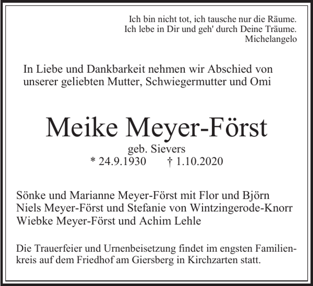 <p>Ich bin nicht tot, ich tausche nur die Räume.<br />Ich lebe in Dir und geh' durch Deine Träume.<br />Michelangelo</p><p>In Liebe und Dankbarkeit nehmen wir Abschied von<br />unserer geliebten Mutter, Schwiegermutter und Omi</p><p>Meike Meyer-Först<br />geb. Sievers<br />* 24.9.1930<br />† 1.10.2020<br />Sönke und Marianne Meyer-Först mit Flor und Björn<br />Niels Meyer-Först und Stefanie von Wintzingerode-Knorr<br />Wiebke Meyer-Först und Achim Lehle<br />Die Trauerfeier und Urnenbeisetzung findet im engsten Familienkreis auf dem Friedhof am Giersberg in Kirchzarten statt.</p>