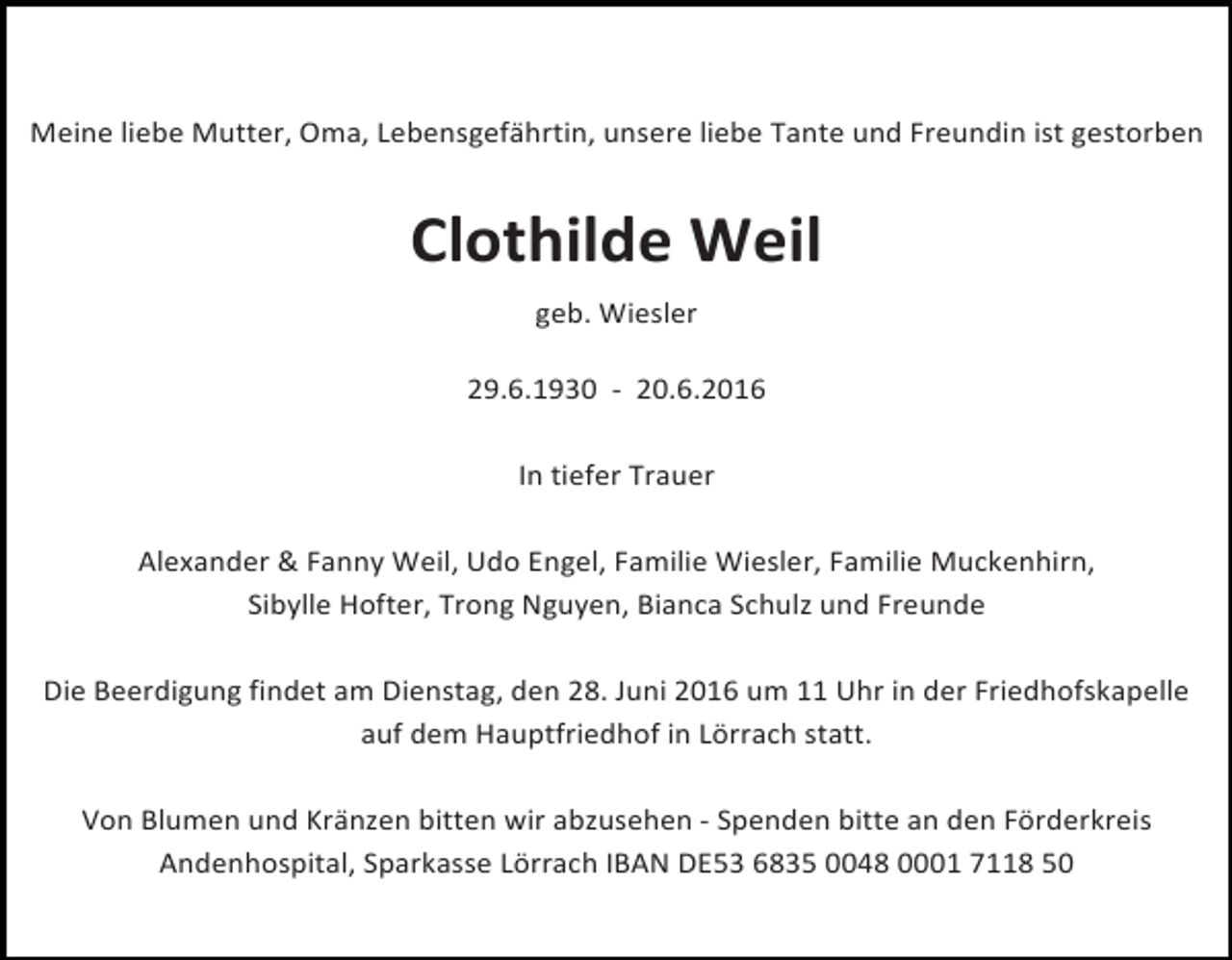 <p>Meine liebe Mutter, Oma, Lebensgefährtin, unsere liebe Tante und Freundin ist gestorben</p><p>Clothilde Weil<br />geb. Wiesler</p><p>29.6.1930 - 20.6.2016</p><p>In tiefer Trauer</p><p>Alexander &amp; Fanny Weil, Udo Engel, Familie Wiesler, Familie Muckenhirn,<br />Sibylle Hofter, Trong Nguyen, Bianca Schulz und Freunde</p><p>Die Beerdigung findet am Dienstag, den 28. Juni 2016 um 11 Uhr in der Friedhofskapelle<br />auf dem Hauptfriedhof in Lörrach statt.</p><p>Von Blumen und Kränzen bitten wir abzusehen - Spenden bitte an den Förderkreis<br />Andenhospital, Sparkasse Lörrach IBAN DE53 6835 0048 0001 7118 50</p>
