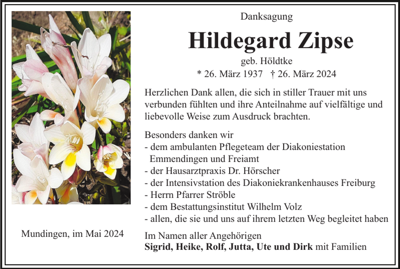 <p>Danksagung</p><p>Hildegard Zipse<br />geb. Höldtke<br />* 26. März 1937 † 26. März 2024<br />Herzlichen Dank allen, die sich in stiller Trauer mit uns<br />verbunden fühlten und ihre Anteilnahme auf vielfältige und<br />liebevolle Weise zum Ausdruck brachten.<br />Besonders danken wir<br />- dem ambulanten Pflegeteam der Diakoniestation<br />Emmendingen und Freiamt<br />- der Hausarztpraxis Dr. Hörscher<br />- der Intensivstation des Diakoniekrankenhauses Freiburg<br />- Herrn Pfarrer Ströble<br />- dem Bestattungsinstitut Wilhelm Volz<br />- allen, die sie und uns auf ihrem letzten Weg begleitet haben<br />Mundingen, im Mai 2024</p><p>Im Namen aller Angehörigen<br />Sigrid, Heike, Rolf, Jutta, Ute und Dirk mit Familien</p>