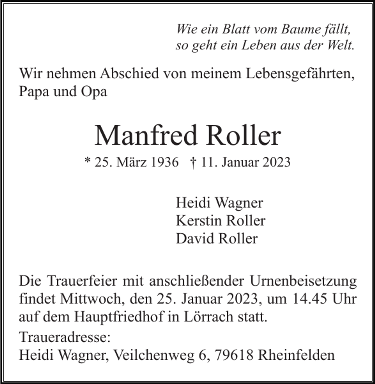 <p>Wie ein Blatt vom Baume fällt,<br />so geht ein Leben aus der Welt.</p><p>Wir nehmen Abschied von meinem Lebensgefährten,<br />Papa und Opa</p><p>Manfred Roller<br />* 25. März 1936 † 11. Januar 2023</p><p>Heidi Wagner<br />Kerstin Roller<br />David Roller<br />Die Trauerfeier mit anschließender Urnenbeisetzung<br />findet Mittwoch, den 25. Januar 2023, um 14.45 Uhr<br />auf dem Hauptfriedhof in Lörrach statt.<br />Traueradresse:<br />Heidi Wagner, Veilchenweg 6, 79618 Rheinfelden</p>