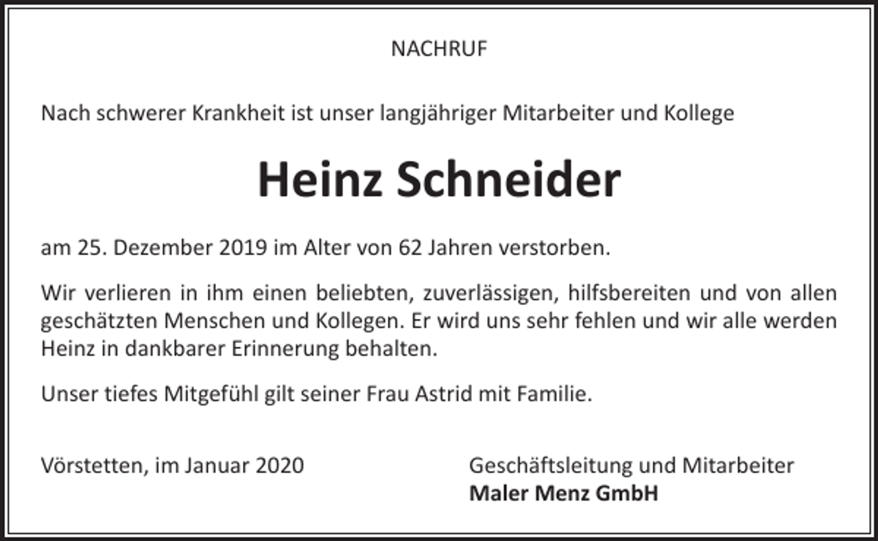 <p>NACHRUF<br />Nach schwerer Krankheit ist unser langjähriger Mitarbeiter und Kollege</p><p>Heinz Schneider<br />am 25. Dezember 2019 im Alter von 62 Jahren verstorben.<br />Wir verlieren in ihm einen beliebten, zuverlässigen, hilfsbereiten und von allen<br />geschätzten Menschen und Kollegen. Er wird uns sehr fehlen und wir alle werden<br />Heinz in dankbarer Erinnerung behalten.<br />Unser tiefes Mitgefühl gilt seiner Frau Astrid mit Familie.<br />Vörstetten, im Januar 2020</p><p>Geschäftsleitung und Mitarbeiter<br />Maler Menz GmbH</p>