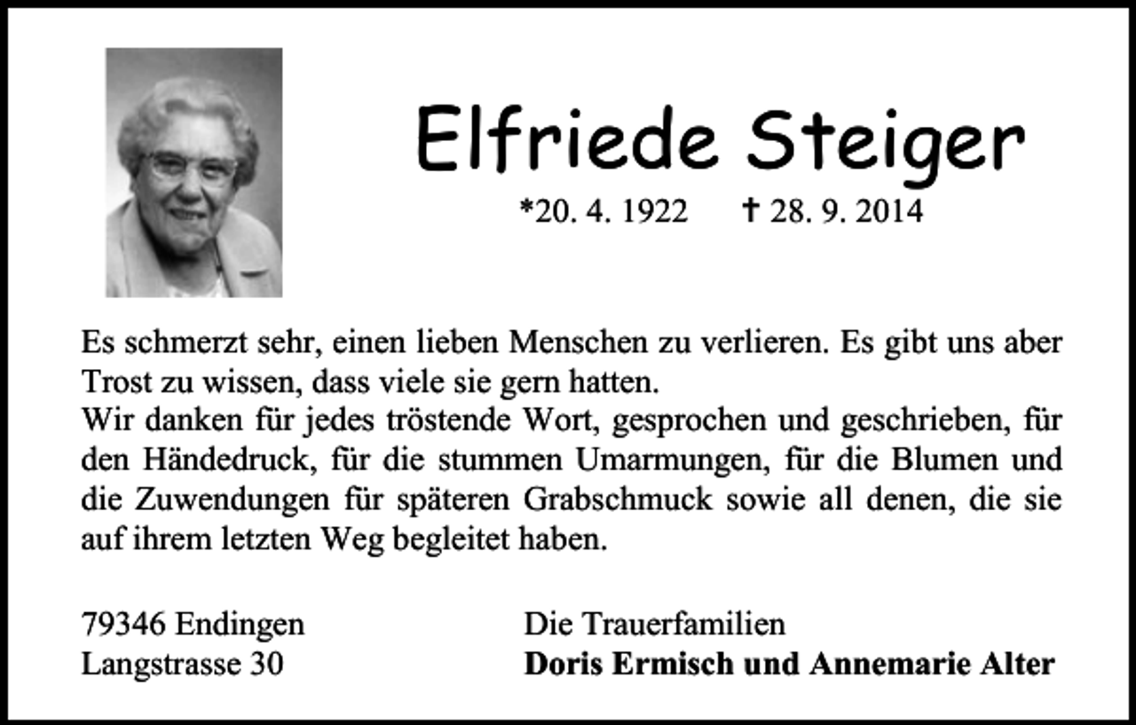 <p>Elfriede Steiger<br />*20. 4. 1922</p><p> 28. 9. 2014</p><p>Es schmerzt sehr, einen lieben Menschen zu verlieren. Es gibt uns aber<br />Trost zu wissen, dass viele sie gern hatten.<br />Wir danken für jedes tröstende Wort, gesprochen und geschrieben, für<br />den Händedruck, für die stummen Umarmungen, für die Blumen und<br />die Zuwendungen für späteren Grabschmuck sowie all denen, die sie<br />auf ihrem letzten Weg begleitet haben.<br />79346 Endingen<br />Langstrasse 30</p><p>Die Trauerfamilien<br />Doris Ermisch und Annemarie Alter</p>