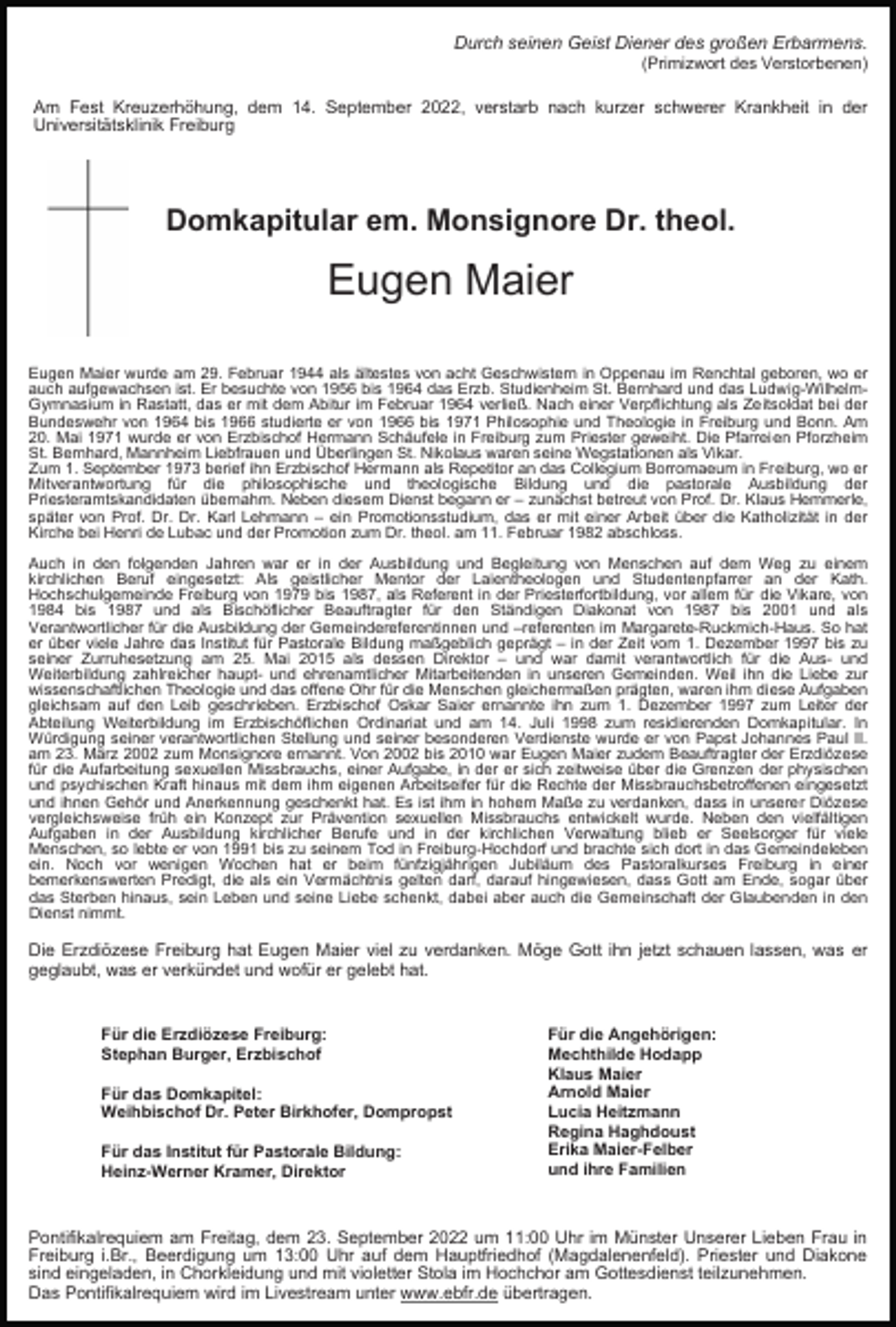 <p>Durch seinen Geist Diener des großen Erbarmens.<br />(Primizwort des Verstorbenen)</p><p>Am Fest Kreuzerhöhung, dem 14. September 2022, verstarb nach kurzer schwerer Krankheit in der<br />Universitätsklinik Freiburg</p><p>Domkapitular em. Monsignore Dr. theol.</p><p>Eugen Maier<br />Eugen Maier wurde am 29. Februar 1944 als ältestes von acht Geschwistern in Oppenau im Renchtal geboren, wo er<br />auch aufgewachsen ist. Er besuchte von 1956 bis 1964 das Erzb. Studienheim St. Bernhard und das Ludwig-WilhelmGymnasium in Rastatt, das er mit dem Abitur im Februar 1964 verließ. Nach einer Verpflichtung als Zeitsoldat bei der<br />Bundeswehr von 1964 bis 1966 studierte er von 1966 bis 1971 Philosophie und Theologie in Freiburg und Bonn. Am<br />20. Mai 1971 wurde er von Erzbischof Hermann Schäufele in Freiburg zum Priester geweiht. Die Pfarreien Pforzheim<br />St. Bernhard, Mannheim Liebfrauen und Überlingen St. Nikolaus waren seine Wegstationen als Vikar.<br />Zum 1. September 1973 berief ihn Erzbischof Hermann als Repetitor an das Collegium Borromaeum in Freiburg, wo er<br />Mitverantwortung für die philosophische und theologische Bildung und die pastorale Ausbildung der<br />Priesteramtskandidaten übernahm. Neben diesem Dienst begann er – zunächst betreut von Prof. Dr. Klaus Hemmerle,<br />später von Prof. Dr. Dr. Karl Lehmann – ein Promotionsstudium, das er mit einer Arbeit über die Katholizität in der<br />Kirche bei Henri de Lubac und der Promotion zum Dr. theol. am 11. Februar 1982 abschloss.<br />Auch in den folgenden Jahren war er in der Ausbildung und Begleitung von Menschen auf dem Weg zu einem<br />kirchlichen Beruf eingesetzt: Als geistlicher Mentor der Laientheologen und Studentenpfarrer an der Kath.<br />Hochschulgemeinde Freiburg von 1979 bis 1987, als Referent in der Priesterfortbildung, vor allem für die Vikare, von<br />1984 bis 1987 und als Bischöflicher Beauftragter für den Ständigen Diakonat von 1987 bis 2001 und als<br />Verantwortlicher für die Ausbildung der Gemeindereferentinnen und –referenten im Margarete-Ruckmich-Haus. So hat<br />er über viele Jahre das Institut für Pastorale Bildung maßgeblich geprägt – in der Zeit vom 1. Dezember 1997 bis zu<br />seiner Zurruhesetzung am 25. Mai 2015 als dessen Direktor – und war damit verantwortlich für die Aus- und<br />Weiterbildung zahlreicher haupt- und ehrenamtlicher Mitarbeitenden in unseren Gemeinden. Weil ihn die Liebe zur<br />wissenschaftlichen Theologie und das offene Ohr für die Menschen gleichermaßen prägten, waren ihm diese Aufgaben<br />gleichsam auf den Leib geschrieben. Erzbischof Oskar Saier ernannte ihn zum 1. Dezember 1997 zum Leiter der<br />Abteilung Weiterbildung im Erzbischöflichen Ordinariat und am 14. Juli 1998 zum residierenden Domkapitular. In<br />Würdigung seiner verantwortlichen Stellung und seiner besonderen Verdienste wurde er von Papst Johannes Paul II.<br />am 23. März 2002 zum Monsignore ernannt. Von 2002 bis 2010 war Eugen Maier zudem Beauftragter der Erzdiözese<br />für die Aufarbeitung sexuellen Missbrauchs, einer Aufgabe, in der er sich zeitweise über die Grenzen der physischen<br />und psychischen Kraft hinaus mit dem ihm eigenen Arbeitseifer für die Rechte der Missbrauchsbetroffenen eingesetzt<br />und ihnen Gehör und Anerkennung geschenkt hat. Es ist ihm in hohem Maße zu verdanken, dass in unserer Diözese<br />vergleichsweise früh ein Konzept zur Prävention sexuellen Missbrauchs entwickelt wurde. Neben den vielfältigen<br />Aufgaben in der Ausbildung kirchlicher Berufe und in der kirchlichen Verwaltung blieb er Seelsorger für viele<br />Menschen, so lebte er von 1991 bis zu seinem Tod in Freiburg-Hochdorf und brachte sich dort in das Gemeindeleben<br />ein. Noch vor wenigen Wochen hat er beim fünfzigjährigen Jubiläum des Pastoralkurses Freiburg in einer<br />bemerkenswerten Predigt, die als ein Vermächtnis gelten darf, darauf hingewiesen, dass Gott am Ende, sogar über<br />das Sterben hinaus, sein Leben und seine Liebe schenkt, dabei aber auch die Gemeinschaft der Glaubenden in den<br />Dienst nimmt.</p><p>Die Erzdiözese Freiburg hat Eugen Maier viel zu verdanken. Möge Gott ihn jetzt schauen lassen, was er<br />geglaubt, was er verkündet und wofür er gelebt hat.</p><p>Für die Erzdiözese Freiburg:<br />Stephan Burger, Erzbischof<br />Für das Domkapitel:<br />Weihbischof Dr. Peter Birkhofer, Dompropst<br />Für das Institut für Pastorale Bildung:<br />Heinz-Werner Kramer, Direktor</p><p>Für die Angehörigen:<br />Mechthilde Hodapp<br />Klaus Maier<br />Arnold Maier<br />Lucia Heitzmann<br />Regina Haghdoust<br />Erika Maier-Felber<br />und ihre Familien</p><p>Pontifikalrequiem am Freitag, dem 23. September 2022 um 11:00 Uhr im Münster Unserer Lieben Frau in<br />Freiburg i.Br., Beerdigung um 13:00 Uhr auf dem Hauptfriedhof (Magdalenenfeld). Priester und Diakone<br />sind eingeladen, in Chorkleidung und mit violetter Stola im Hochchor am Gottesdienst teilzunehmen.<br />Das Pontifikalrequiem wird im Livestream unter www.ebfr.de übertragen.</p>