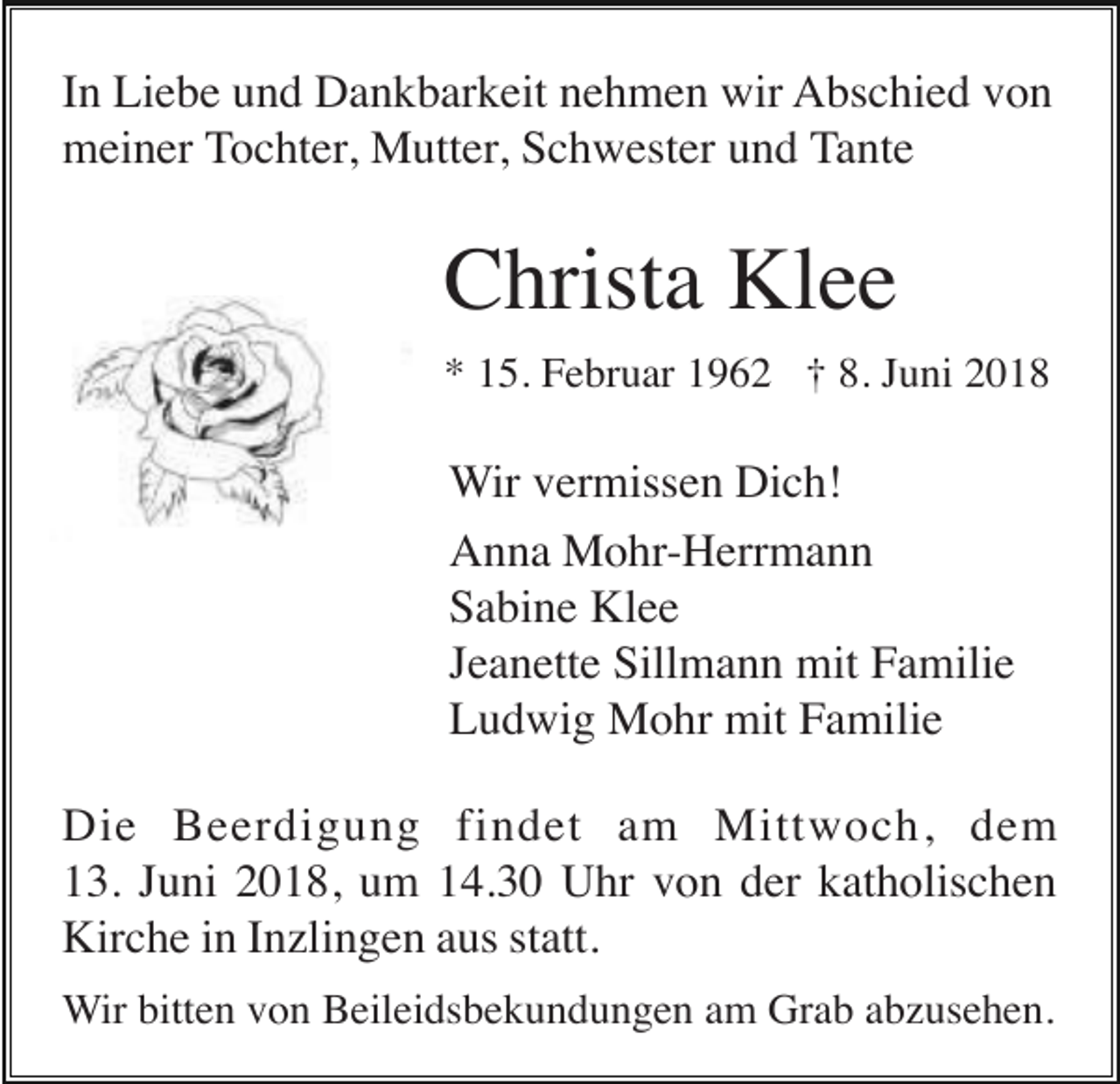 <p>In Liebe und Dankbarkeit nehmen wir Abschied von<br />meiner Tochter, Mutter, Schwester und Tante</p><p>Christa Klee<br />* 15. Februar 1962 † 8. Juni 2018</p><p>Wir vermissen Dich!<br />Anna Mohr-Herrmann<br />Sabine Klee<br />Jeanette Sillmann mit Familie<br />Ludwig Mohr mit Familie<br />Die Beerdigung findet am Mittwoch, dem<br />13. Juni 2018, um 14.30 Uhr von der katholischen<br />Kirche in Inzlingen aus statt.<br />Wir bitten von Beileidsbekundungen am Grab abzusehen.</p>