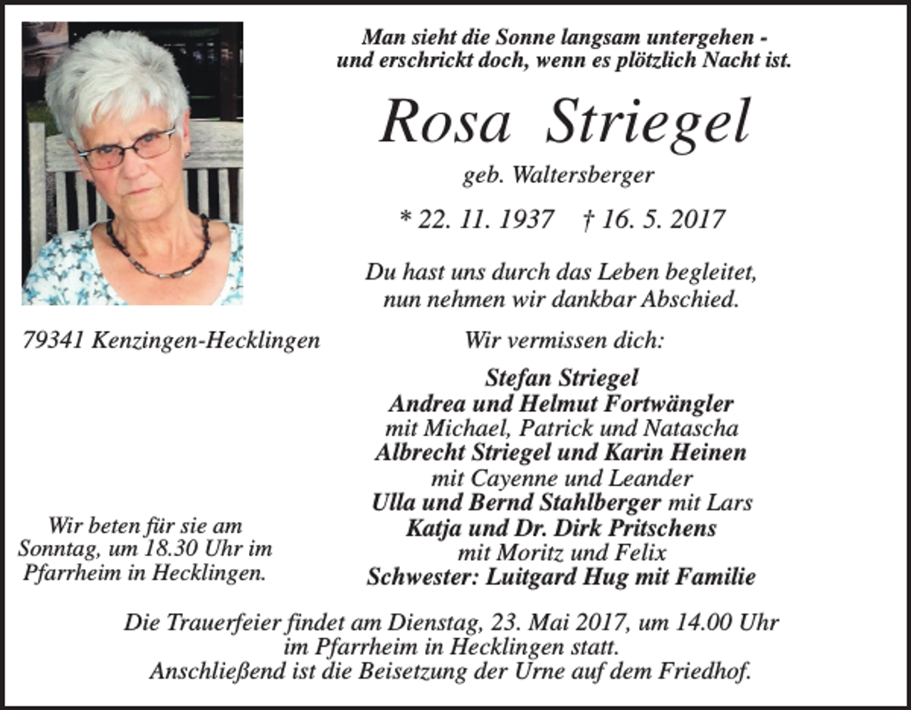 <p>Man sieht die Sonne langsam untergehen und erschrickt doch, wenn es plötzlich Nacht ist.</p><p>Rosa Striegel<br />geb. Waltersberger</p><p>* 22. 11. 1937</p><p>† 16. 5. 2017</p><p>Du hast uns durch das Leben begleitet,<br />nun nehmen wir dankbar Abschied.<br />79341 Kenzingen-Hecklingen</p><p>Wir beten für sie am<br />Sonntag, um 18.30 Uhr im<br />Pfarrheim in Hecklingen.</p><p>Wir vermissen dich:<br />Stefan Striegel<br />Andrea und Helmut Fortwängler<br />mit Michael, Patrick und Natascha<br />Albrecht Striegel und Karin Heinen<br />mit Cayenne und Leander<br />Ulla und Bernd Stahlberger mit Lars<br />Katja und Dr. Dirk Pritschens<br />mit Moritz und Felix<br />Schwester: Luitgard Hug mit Familie</p><p>Die Trauerfeier findet am Dienstag, 23. Mai 2017, um 14.00 Uhr<br />im Pfarrheim in Hecklingen statt.<br />Anschließend ist die Beisetzung der Urne auf dem Friedhof.</p>