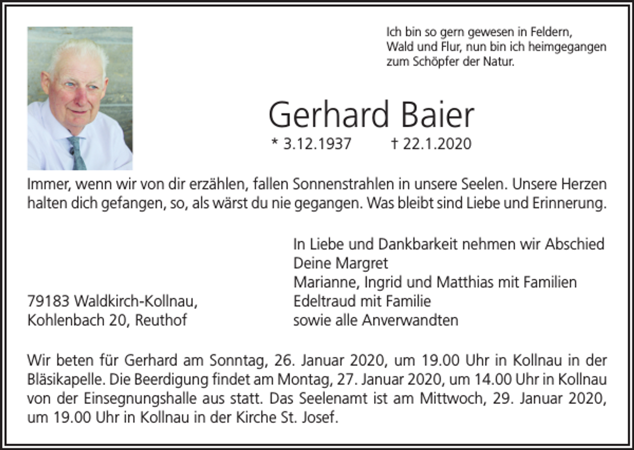 <p>Ich bin so gern gewesen in Feldern,<br />Wald und Flur, nun bin ich heimgegangen<br />zum Schöpfer der Natur.</p><p>Gerhard Baier<br />* 3.12.1937</p><p>† 22.1.2020</p><p>Immer, wenn wir von dir erzählen, fallen Sonnenstrahlen in unsere Seelen. Unsere Herzen<br />halten dich gefangen, so, als wärst du nie gegangen. Was bleibt sind Liebe und Erinnerung.</p><p>79183 Waldkirch-Kollnau,<br />Kohlenbach 20, Reuthof</p><p>In Liebe und Dankbarkeit nehmen wir Abschied<br />Deine Margret<br />Marianne, Ingrid und Matthias mit Familien<br />Edeltraud mit Familie<br />sowie alle Anverwandten</p><p>Wir beten für Gerhard am Sonntag, 26. Januar 2020, um 19.00 Uhr in Kollnau in der<br />Bläsikapelle. Die Beerdigung findet am Montag, 27. Januar 2020, um 14.00 Uhr in Kollnau<br />von der Einsegnungshalle aus statt. Das Seelenamt ist am Mittwoch, 29. Januar 2020,<br />um 19.00 Uhr in Kollnau in der Kirche St. Josef.</p>