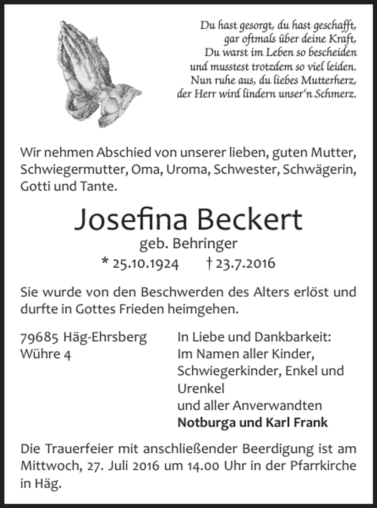 <p>Du hast gesorgt, du hast geschafft,<br />gar oftmals über deine Kraft,<br />Du warst im Leben so bescheiden<br />und musstest trotzdem so viel leiden.<br />Nun ruhe aus, du liebes Mutterherz,<br />der Herr wird lindern unser‘n Schmerz.</p><p>Wir nehmen Abschied von unserer lieben, guten Mutter,<br />Schwiegermutter, Oma, Uroma, Schwester, Schwägerin,<br />Gotti und Tante.</p><p>Josefina Beckert<br />geb. Behringer<br />* 25.10.1924<br />† 23.7.2016</p><p>Sie wurde von den Beschwerden des Alters erlöst und<br />durfte in Gottes Frieden heimgehen.<br />79685 Häg-Ehrsberg<br />Wühre 4</p><p>In Liebe und Dankbarkeit:<br />Im Namen aller Kinder,<br />Schwiegerkinder, Enkel und<br />Urenkel<br />und aller Anverwandten<br />Notburga und Karl Frank</p><p>Die Trauerfeier mit anschließender Beerdigung ist am<br />Mittwoch, 27. Juli 2016 um 14.00 Uhr in der Pfarrkirche<br />in Häg.</p>