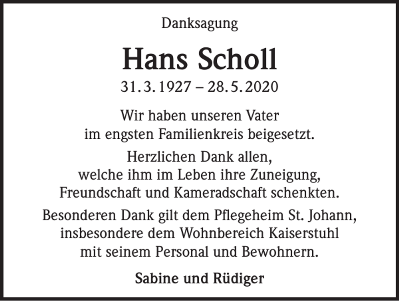 <p>Danksagung</p><p>Hans Scholl<br />31. 3. 1927 – 28. 5. 2020<br />Wir haben unseren Vater<br />im engsten Familienkreis beigesetzt.<br />Herzlichen Dank allen,<br />welche ihm im Leben ihre Zuneigung,<br />Freundschaft und Kameradschaft schenkten.<br />Besonderen Dank gilt dem Pflegeheim St. Johann,<br />insbesondere dem Wohnbereich Kaiserstuhl<br />mit seinem Personal und Bewohnern.<br />Sabine und Rüdiger</p>